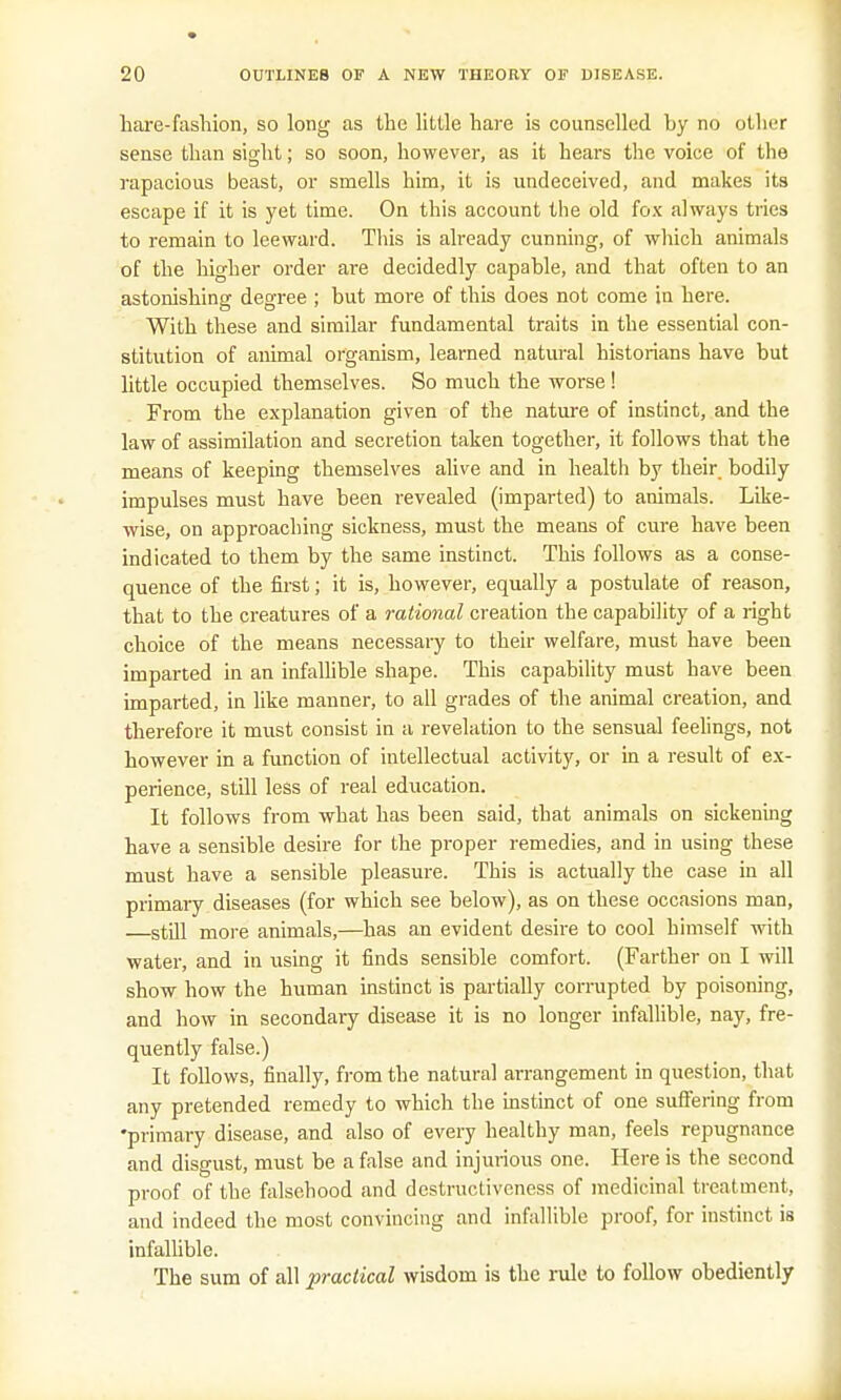 hare-fashion, so long as the little hare is counselled hy no other sense than sight; so soon, however, as it hears the voice of the rapacious beast, or smells him, it is undeceived, and makes its escape if it is yet time. On this account the old fox always tries to remain to leeward. This is already cunning, of which animals of the higher order are decidedly capable, and that often to an astonishing degree ; but more of this does not come in here. With these and similar fundamental traits in the essential con- stitution of animal organism, learned natural historians have but little occupied themselves. So much the worse! From the explanation given of the nature of instinct, and the law of assimilation and secretion taken together, it follows that the means of keeping themselves alive and in health by their, bodily impulses must have been revealed (imparted) to animals. Like- wise, on approaching sickness, must the means of cure have been indicated to them by the same instinct. This follows as a conse- quence of the first; it is, however, equally a postulate of reason, that to the creatures of a rational creation the capability of a right choice of the means necessary to their welfare, must have been imparted in an infallible shape. This capability must have been imparted, in like manner, to all grades of the animal creation, and therefore it must consist in a revelation to the sensual feelings, not however in a function of intellectual activity, or in a result of ex- perience, still less of real education. It follows from what has been said, that animals on sickening have a sensible desire for the proper remedies, and in using these must have a sensible pleasure. This is actually the case in all primary diseases (for which see below), as on these occasions man, —still more animals,—has an evident desire to cool himself with water, and in using it finds sensible comfort. (Farther on I will show how the human instinct is partially corrupted by poisoning, and how in secondary disease it is no longer infallible, nay, fre- quently false.) It follows, finally, from the natural arrangement in question, that any pretended remedy to which the instinct of one suffering from •primary disease, and also of every healthy man, feels repugnance and disgust, must be a false and injurious one. Here is the second proof of the falsehood and destructivcness of medicinal treatment, and indeed the most convincing and infallible proof, for instinct is infallible. The sum of all practical wisdom is the rule to follow obediently