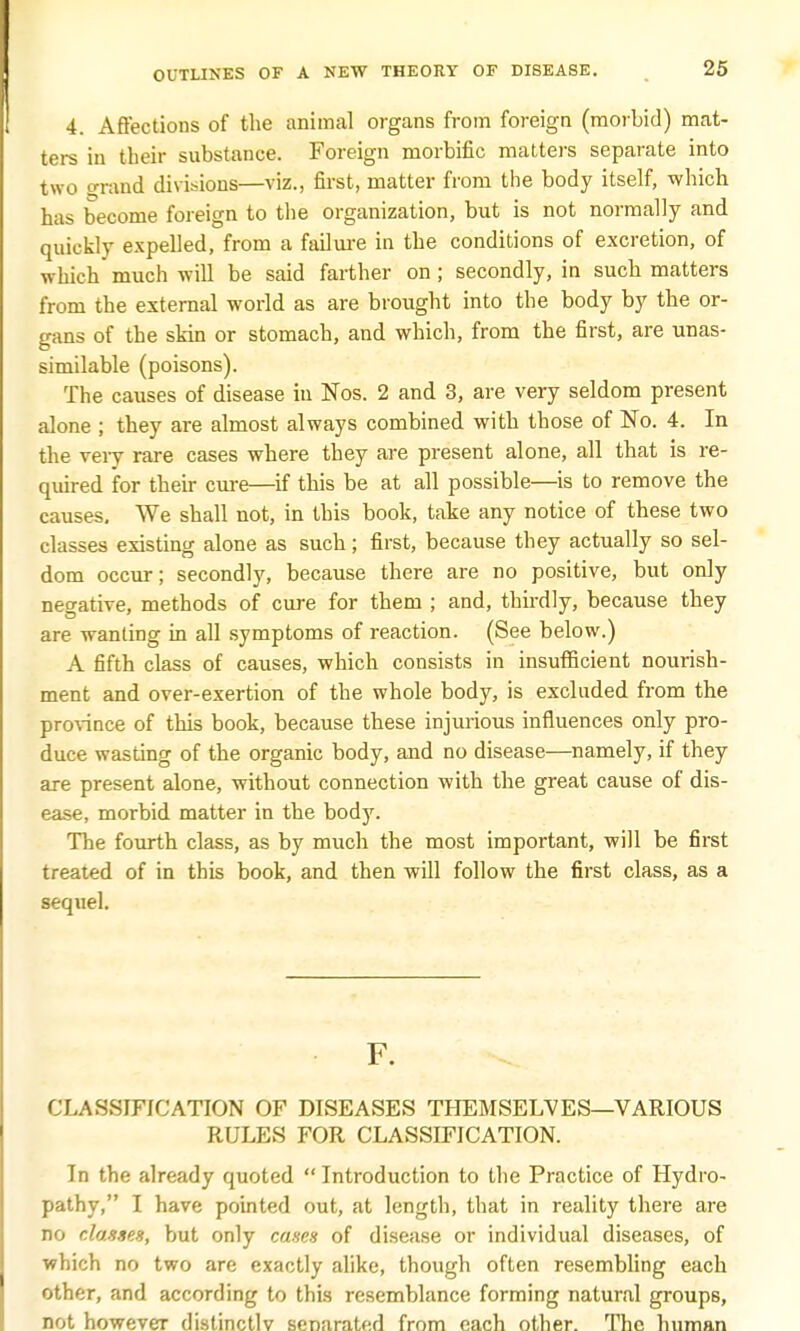 4. Affections of the animal organs from foreign (morbid) mat- ters in their substance. Foreign morbific matters separate into two trrand divisions—viz., first, matter from the body itself, which has become foreign to the organization, but is not normally and quickly expelled, from a failure in the conditions of excretion, of which much will be said farther on; secondly, in such matters from the external world as are brought into the body by the or- gans of the skin or stomach, and which, from the first, are unas- similable (poisons). The causes of disease in Nos. 2 and 3, are very seldom present alone ; they are almost always combined with those of No. 4. In the very rare cases where they are present alone, all that is re- quired for their cure—if this be at all possible—is to remove the causes. We shall not, in this book, take any notice of these two classes existing alone as such; first, because they actually so sel- dom occur; secondly, because there are no positive, but only negative, methods of cure for them ; and, thirdly, because they are wanting in all symptoms of reaction. (See below.) A fifth class of causes, which consists in insufficient nourish- ment and over-exertion of the whole body, is excluded from the province of this book, because these injurious influences only pro- duce wasting of the organic body, and no disease—namely, if they are present alone, without connection with the great cause of dis- ease, morbid matter in the body. The fourth class, as by much the most important, will be first treated of in this book, and then will follow the first class, as a sequel. F. CLASSIFICATION OF DISEASES THEMSELVES—VARIOUS RULES FOR CLASSIFICATION. In the already quoted  Introduction to the Practice of Hydro- pathy, I have pointed out, at length, that in reality there are no classes, but only canes of disease or individual diseases, of which no two are exactly alike, though often resembling each other, and according to this resemblance forming natural groups, not however distinctly senarated from each other. The human