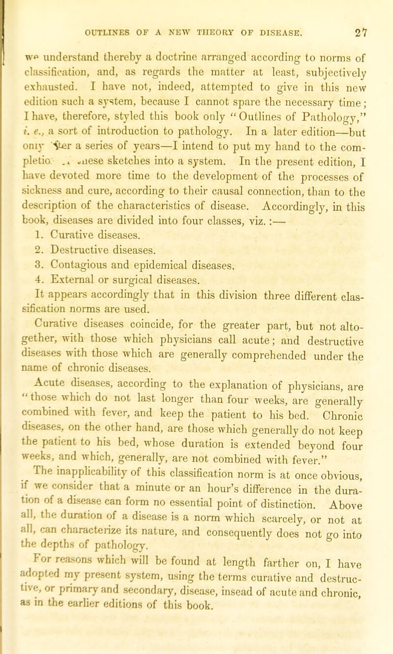 w understand thereby a doctrine arranged according to norms of Classification, and, as regards the matter at least, subjectively exhausted. I have not, indeed, attempted to give in this new edition such a system, because I cannot spare the necessary time; I have, therefore, styled this book only Outlines of Pathology, i. e., a sort of introduction to pathology. In a later edition—but oniy iter a series of years—I intend to put my hand to the com- pletio «nese sketches into a system. In the present edition, I have devoted more time to the development of the processes of sickuess and cure, according to their causal connection, than to the description of the characteristics of disease. Accordingly, in this book, diseases are divided into four classes, viz.:— 1. Curative diseases. 2. Destructive diseases. 3. Contagious and epidemical diseases. 4. External or surgical diseases. It appears accordingly that in this division three different clas- sification norms are used. Curative diseases coincide, for the greater part, but not alto- gether, with those which physicians call acute; and destructive diseases with those which are generally comprehended under the name of chronic diseases. Acute diseases, according to the explanation of physicians, are  those which do not last longer than four weeks, are generally combined with fever, and keep the patient to his bed. Chronic di-eases, on the other hand, are those which generally do not keep the patient to his bed, whose duration is extended beyond four weeks, and which, generally, are not combined with fever. The inapplicability of this classification norm is at once obvious, if we consider that a minute or an hour's difference in the dura- tion of a disease can form no essential point of distinction. Above all, the duration of a disease is a norm which scarcely, or not at all, can characterize its nature, and consequently does not go into the depths of pathology. For reasons which will be found at length farther on, I have adopted my present system, using the terms curative and destruc- tive, or primary and secondary, disease, insead of acute and chronic, as in the earlier editions of this book.