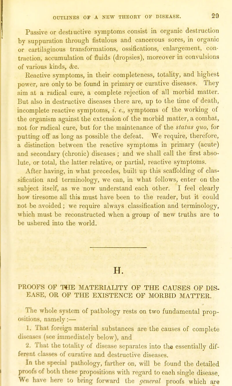 Passive or desti uctive symptoms consist in organic destruction by suppuration through fistulous and cancerous sores, in organic or cartilaginous transformations, ossifications, enlargement, con- traction, accumulation of fluids (dropsies), moreover in convulsions of various kinds, &c. Reactive symptoms, in their completeness, totality, and highest power, are only to be found in primaiy or curative diseases. They aim at a radical cure, a complete rejection of all morbid matter. But also in destructive diseases there are, up to the time of death, incomplete reactive symptoms, i. e., symptoms of the working of the organism against the extension of the morbid matter, a combat, not for radical cure, but for the maintenance of the status quo, for putting off as long as possible the defeat. We require, therefore, a distinction between the reactive symptoms in primary (acute) and secondaiy (chronic) diseases ; and we shall call the first abso- lute, or total, the latter relative, or partial, reactive symptoms. After having, in what precedes, built up this scaffolding of clas- sification and terminology, we can, in what follows, enter on the subject itself, as we now understand each other. I feel clearly how tiresome all this must have been to the reader, but it could not be avoided; we require always classification and terminology, which must be reconstructed when a group of new truths are to be ushered into the world. H. PROOFS OF THE MATERIALITY OF THE CAUSES OF DIS- EASE, OR OF THE EXISTENCE OF MORBID MATTER. The whole system of pathology rests on two fundamental prop- ositions, namely:— L. That foreign material substances are the causes of complete diseases (see immediately below), and 2. That the totality of disease separates into the essentially dif- ferent classes of curative and destructive diseases. In the special pathology, farther on, will be found the detailed proofs of both these propositions with regard to eaoh single disease. We have here to bring forward the ycneral proofs which are