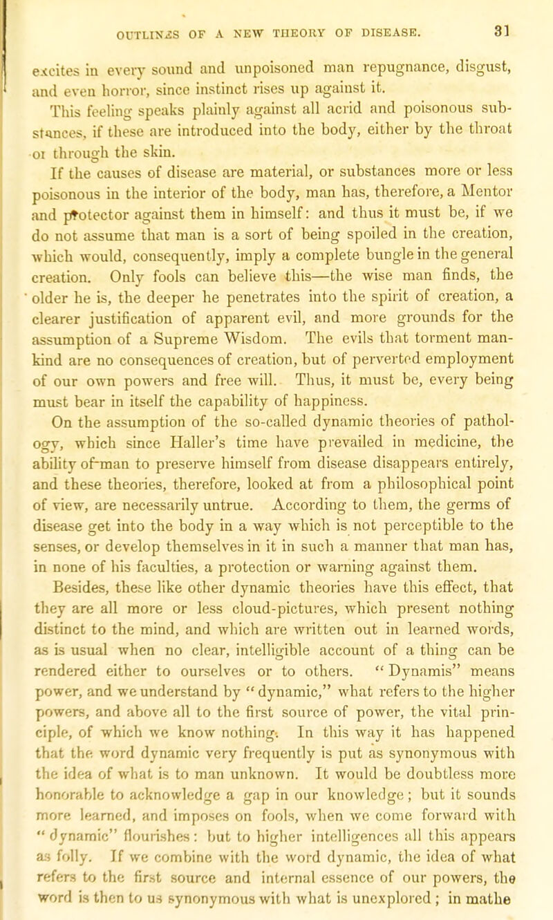 excites in every sound and unpoisoned man repugnance, disgust, and even horror, since instinct rises up against it. This feeling speaks plainly against all acrid and poisonous sub- stances, if these are introduced into the body, either by the throat 01 through the skin. If the causes of disease are material, or substances more or less poisonous in the interior of the body, man has, therefore, a Mentor and ptotector against them in himself: and thus it must be, if we do not assume that man is a sort of being spoiled in the creation, which would, consequently, imply a complete bungle in the general creation. Only fools can believe this—the wise man finds, the older he is, the deeper he penetrates into the spirit of creation, a clearer justification of apparent evil, and more grounds for the assumption of a Supreme Wisdom. The evils that torment man- kind are no consequences of creation, but of perverted employment of our own powers and free will. Thus, it must be, every being must bear in itself the capability of happiness. On the assumption of the so-called dynamic theories of pathol- ogy, which since Haller's time have prevailed in medicine, the ability of-man to preserve himself from disease disappears entirely, and these theories, therefore, looked at from a philosophical point of view, are necessarily untrue. According to them, the germs of disease get into the body in a way which is not perceptible to the senses, or develop themselves in it in such a manner that man has, in none of his faculties, a protection or warning against them. Besides, these like other dynamic theories have this effect, that they are all more or less cloud-pictures, which present nothing distinct to the mind, and which are written out in learned words, as is usual when no clear, intelligible account of a thing can be rendered either to ourselves or to others.  Dynamis means power, and we understand by  dynamic, what refers to the higher powers, and above all to the first source of power, the vital prin- ciple, of which we know nothing-. In this way it has happened that the. word dynamic very frequently is put as synonymous with the idea of what is to man unknown. It would be doubtless more honorable to acknowledge a gap in our knowledge ; but it sounds more learned, and imposes on fools, when we come forward with  dynamic flourishes: but to higher intelligences all this appears as folly. If we combine with the word dynamic, the idea of what refers to the first source and internal essence of our powers, the word is then to us synonymous with what is unexplored ; in mathe