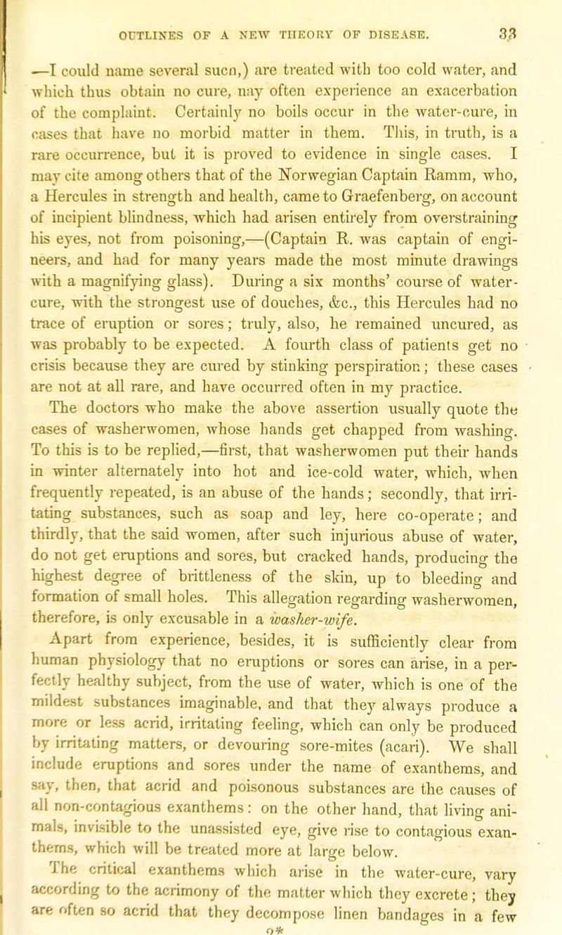 —I could name several sucn,) are treated with too cold water, and which thus obtain no cure, nay often experience an exacerbation of the complaint. Certainly no boils occur in the water-cure, in cases that have no morbid matter in them. This, in truth, is a rare occurrence, but it is proved to evidence in single cases. I may cite among others that of the Norwegian Captain Ramm, who, a Hercules in strength and health, came to Graefenberg, on account of incipient blindness, which had arisen entirely from overstraining his eyes, not from poisoning,—(Captain R. was captain of engi- neers, and had for many years made the most minute drawings with a magnifying glass). During a six months' course of water- cure, with the strongest use of douches, &c, this Hercules had no trace of eruption or sores; truly, also, he remained uncured, as was probably to be expected. A fourth class of patients get no crisis because they are cured by stinking perspiration; these cases are not at all rare, and have occurred often in my practice. The doctors who make the above assertion usually quote the cases of washerwomen, whose hands get chapped from washing. To this is to be replied,—first, that washerwomen put their hands in winter alternately into hot and ice-cold water, which, when frequently repeated, is an abuse of the hands; secondly, that irri- tating substances, such as soap and ley, here co-operate; and thirdly, that the said women, after such injurious abuse of water, do not get eruptions and sores, but cracked hands, producing the highest degree of brittleness of the skin, up to bleeding and formation of small holes. This allegation regarding washerwomen, therefore, is only excusable in a ivasher-wife. Apart from experience, besides, it is sufficiently clear from human physiology that no eruptions or sores can arise, in a per- fectly healthy subject, from the use of water, which is one of the mildest substances imaginable, and that they always produce a more or less acrid, irritating feeling, which can only be produced by irritating matters, or devouring sore-mites (acari). We shall include eruptions and sores under the name of exanthems, and say, then, that acrid and poisonous substances are the causes of all non-contagious exanthems : on the other hand, that living ani- mals, invisible to the unassisted eye, give rise to contagious exan- thems, which will be treated more at large below. The critical exanthems which arise in the water-cure, vary according to the acrimony of the matter which they excrete ; they are often so acrid that they decompose linen bandages in a few