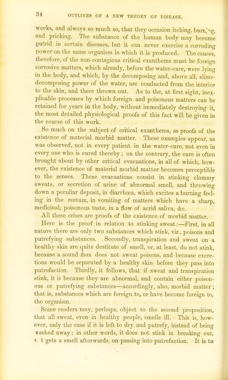 weeks, and always so much so, that they occasion itching, burrög, and pricking. The substance of the human body may become putrid in certain diseases, but it can never exercise a corroding power on the same organism in which it is produced. The causes, therefore, of the non-contagious critical exanthems must be foreign corrosive matters, which already, before the water-cure, were lying in the body, and which, by the decomposing and, above all, slime- decomposing power of the water, are conducted from the interior to the skin, and there thrown out. As to the, at first sight, inex- plicable processes by which foreign and poisonous matters can be retained for years in the body, without immediately destroying it, the most detailed physiological proofs of this fact will be given in the course of this work. So much on the subject of critical exanthems, as proofs of the existence of material morbid matter. These examples appear, as was observed, not in every patient in the water-cure, not even in every one who is cured thereby; on the contrary, the cure is often brought about by other critical evacuations, in all of which, how- ever, the existence of material morbid matter becomes perceptible to the senses. These evacuations consist in stinking clammy sweats, or secretion of urine of abnormal smell, and throwing down a peculiar deposit, in diarrhoea, which excites a burning feel- ing in the rectum, in vomiting of matters which have a sharp, medicinal, poisonous taste, in a flow of acrid saliva, &c. All these crises are proofs of the existence of morbid matter. Here is the proof in relation to stinking sweat:—First, in all nature there are only two substances which stink, viz., poisons and putrefying substances. Secondly, transpiration and sweat on a healthy skin are quite destitute of smell, or, at least, do not stink, because a sound man does not sweat poisons, and because excre- tions would be separated by a healthy skin before tbey pass into putrefaction. Thirdly, it follows, that if sweat and transpiration stink, it is because they are abnormal, and contain either poison- ous or putrefying substances—accordingly, also, morbid matter; that is, substances which are foreign to, or have become foreign to, the organism. Some readers may, perhaps, object to the second proposition, that all sweat, even in healthy people, smells ill. This is, how- ever, only the case if it is left to dry and putrefy, instead of being ■vashed away ; in other words, it does not stink in breaking out, r- t gets a smell afterwards, on passing into putrefaction. It is to