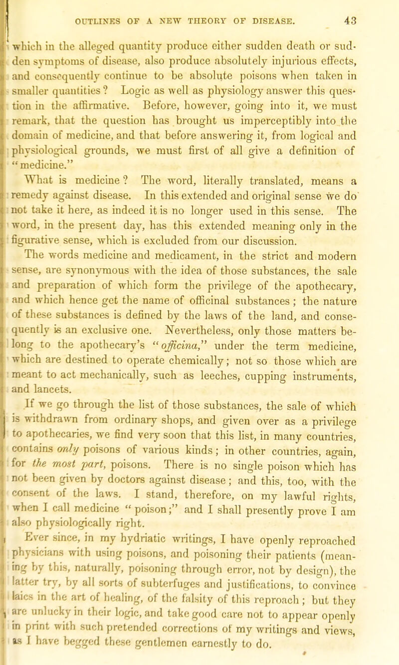 which in the alleged quantity produce either sudden death or sud- den symptoms of disease, also produce absolutely injurious effects, and consequently continue to be absolute poisons when taken in smaller quantities ? Logic as well as physiology answer this ques- tion in the affirmative. Before, however, going into it, we must remark, that the question has brought us imperceptibly into the domain of medicine, and that before answering it, from logical and physiological grounds, we must first of all give a definition of medicine. What is medicine ? The word, literally translated, means a remedy against disease. In this extended and original sense we do not take it here, as indeed it is no longer used in this sense. The word, in the present day, has this extended meaning only in the figurative sense, which is excluded from our discussion. The words medicine and medicament, in the strict and modern sense, are synonymous with the idea of those substances, the sale and preparation of which form the privilege of the apothecary, and which hence get the name of officinal substances ; the nature of these substances is defined by the laws of the land, and conse- quently is an exclusive one. Nevertheless, only those matters be- long to the apothecary's  oßcina, under the term medicine, which are destined to operate chemically; not so those which are meant to act mechanically, such as leeches, cupping instruments, and lancets. If we go through the list of those substances, the sale of which is withdrawn from ordinary shops, and given over as a privilege to apothecaries, we find very soon that this list, in many countries, contains only poisons of various kinds; in other countries, again, for the most part, poisons. There is no single poison which has not been given by doctors against disease; and this, too, with the consent of the laws. I stand, therefore, on my lawful rights, when I call medicine  poison; and I shall presently prove I am also physiologically right. Ever since, in my hydriatic writings, I have openly reproached physicians with using poisons, and poisoning their patients (mean- ing by this, naturally, poisoning through error, not by design), the latter try, by all sorts of subterfuges and justifications, to convince I laics in the art of healing, of the falsity of this reproach ; but they are unlucky in their logic, and take good care not to appear openly m print with such pretended corrections of my writings and views, as I have begged these gentlemen earnestly to do.