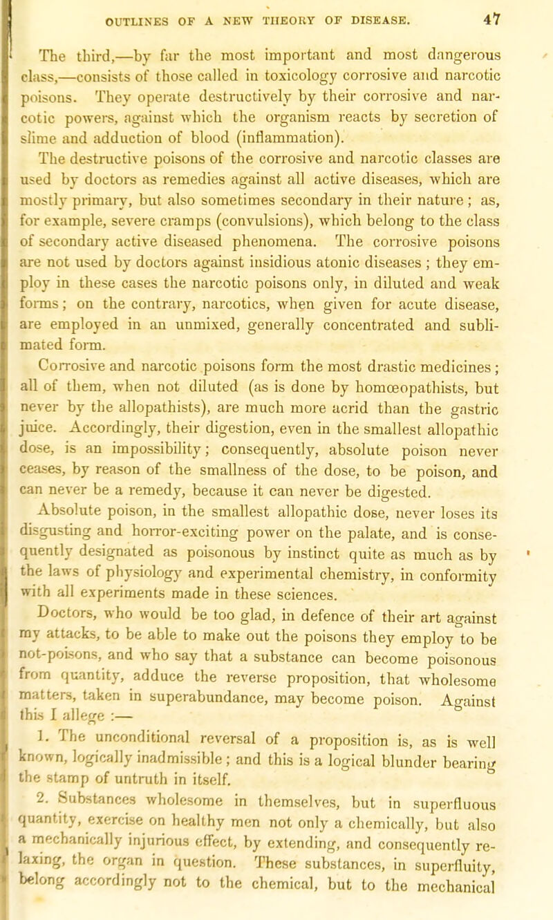 The third,—by far the most important and most dangerous class,—consists of those called in toxicology corrosive and narcotic poisons. They operate destructively by their corrosive and nar- cotic powers, against which the organism reacts by secretion of slime and adduction of blood (inflammation). The destructive poisons of the corrosive and narcotic classes are used by doctors as remedies against all active diseases, which are mostly primary, but also sometimes secondary in their nature; as, for example, severe cramps (convulsions), which belong to the class of secondary active diseased phenomena. The corrosive poisons are not used by doctors against insidious atonic diseases ; they em- ploy in these cases the narcotic poisons only, in diluted and weak forms; on the contrary, narcotics, when given for acute disease, are employed in an unmixed, generally concentrated and subli- mated form. Corrosive and narcotic poisons form the most drastic medicines ; all of them, when not diluted (as is done by homoeopathists, but never by the allopathists), are much more acrid than the gastric juice. Accordingly, their digestion, even in the smallest allopathic dose, is an impossibility; consequently, absolute poison never ceases, by reason of the smallness of the dose, to be poison, and can never be a remedy, because it can never be digested. Absolute poison, in the smallest allopathic dose, never loses its disgusting and horror-exciting power on the palate, and is conse- quently designated as poisonous by instinct quite as much as by the laws of physiology and experimental chemistry, in conformity with all experiments made in these sciences. Doctors, who would be too glad, in defence of their art against my attacks, to be able to make out the poisons they employ to be not-polsons, and who say that a substance can become poisonous from quantity, adduce the reverse proposition, that wholesome matters, taken in superabundance, may become poison. Ao-ainst this I allege :— 1. The unconditional reversal of a proposition is, as is well known, logically inadmissible ; and this is a logical blunder bearing the stamp of untruth in itself. 2. Substances wholesome in themselves, but in superfluous quantity, exercise on healthy men not only a chemically, but also a mechanically injurious effect, by extending, and consequently re- laxing, the organ in question. These substances, in superfluity, belong accordingly not to the chemical, but to the mechanical