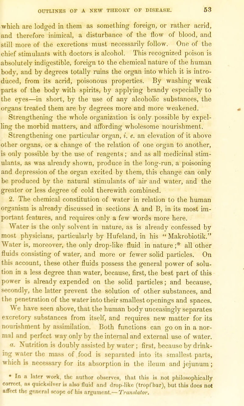 which are lodged in them as something foreign, or rather acrid, and therefore inimical, a disturbance of the flow of blood, and still more of the excretions must necessarily follow. One of the chief stimulants with doctors is alcohol. This recognized poison is absolutely indigestible, foreign to the chemical nature of the human body, and by degrees totally ruins the organ into which it is intro- duced, from its acrid, poisonous properties. By washing weak parts of the body with spirits, by applying brandy especially to the eyes—in short, by the use of any alcoholic substances, the organs treated them are by degrees more and more weakened. Strengthening the whole organization is only, possible by expel- ling the morbid matters, and affording wholesome nourishment. Strengthening one particular organ, i. e. an elevation of it above other organs, or a change of the relation of one organ to another, is only possible by the use of reagents; and as all medicinal stim- ulants, as was already shown, produce in the long-run, a poisoning and depression of the organ excited by them, this change can only be produced by the natural stimulants of air and water, and the greater or less degree of cold therewith combined. 2. The chemical constitution of water in relation to the human organism is already discussed in sections A and B, in its most im- portant features, and requires only a few words more here. Water is the only solvent in nature, as is already confessed by most physicians, particularly by Hufeland, in his Makrobiotik. Water is, moreover, the only drop-like fluid in nature ;* all other fluids consisting of water, and more or fewer solid particles. On this account, these other fluids possess the general power of solu- tion in a less degree than water, because, first, the best part of this power is already expended on the solid particles; and because, secondly, the latter prevent the solution of other substances, and the penetration of the water into their smallest openings and spaces. We have seen above, that the human body unceasingly separates excretory substances from itself, and requires new matter for its nourishment by assimilation. Both functions can go on in a nor- mal and perfect way only by the internal and external use of water. a. Nutrition is doubly assisted by water ; first, because by drink- ing water the mass of food is separated into its smallest parts, which is necessary for its absorption in the ileum and jejunum; * In a later work, the author observes, that this is not philosophically correct, as quicksilver is also fluid and drop-like (tropfbar), but this does not affect the general scope of his argument.— Translator.