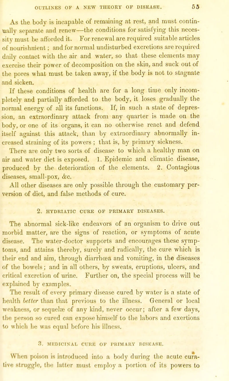 As the body is incapable of remaining at rest, and must contin- ually separate and renew—the conditions for satisfying this neces- sity must be afforded it. For renewal are required suitable articles of nourishment; and for normal undisturbed excretions are required daily contact with the air and water, so that these elements may exercise their power of decomposition on the skin, and suck out of the pores what must be taken away, if the body is not to stagnate and sicken. If these conditions of health are for a long time only incom- pletely and partially afforded to the body, it loses gradually the normal energy of all its functions. If, in such a state of depres- sion, an extraordinary attack from any quarter is made on the body, or one of its organs, it can no otherwise react and defend itself against this attack, than by extraordinary abnormally in- creased straining of its powers ; that is, by primary sickness. There are only two sorts of disease to which a healthy man on air and water diet is exposed. 1. Epidemic and climatic disease, produced by the deterioration of the elements. 2. Contagious diseases, small-pox, &c. All other diseases are only possible through the customary per- version of diet, and false methods of cure. 2. HYDRIATIC CURE OF PRIMARY DISEASES. The abnormal sick-like endeavors of an organism to drive out morbid matter, are the signs of reaction, or symptoms of acute disease. The water-doctor supports and encourages these symp- toms, and attains thereby, surely and radically, the cure which is their end and aim, through diarrhoea and vomiting, in the diseases of the bowels; and in all others, by sweats, eruptions, ulcers, and critical excretion of urine. Further on, the special process will be explained by examples. The result of every primary disease cured by water is a state of health better than that previous to the illness. General or local weakness, or sequelze of any kind, never occur; after a few days, the person so cured can expose himself to the labors and exertions to which lie was equal before his illness. 3. MEDICINAL CURE OF PRIMARY DISEASE. When poison is introduced into a body during the acute cura- tive struggle, the latter must employ a portion of its powers to