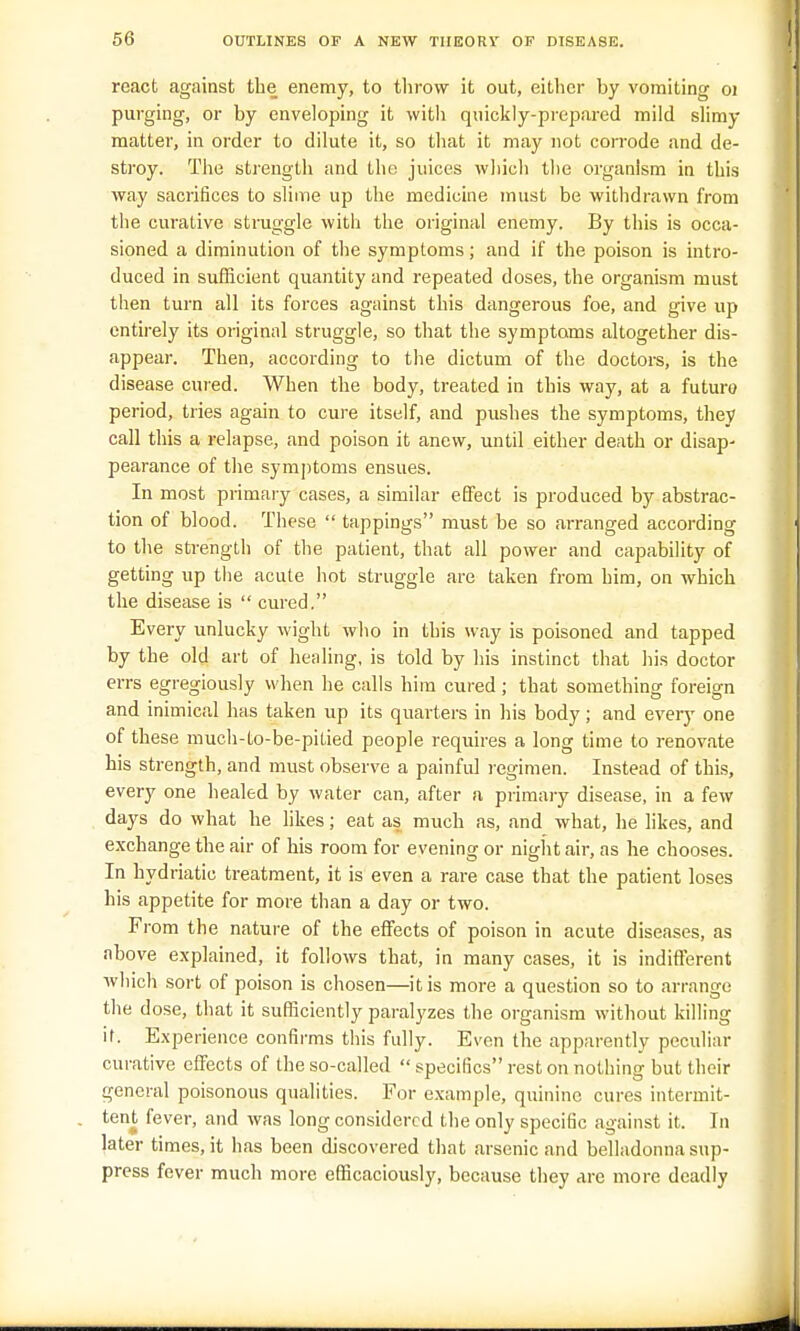 react against the enemy, to throw it out, either by vomiting oj purging, or by enveloping it with quickly-prepared mild slimy matter, in order to dilute it, so that it may not corrode and de- stroy. The strength and the juices which the organism in this way sacrifices to slime up the medicine must be withdrawn from the curative struggle with the original enemy. By this is occa- sioned a diminution of the symptoms; and if the poison is intro- duced in sufficient quantity and repeated doses, the organism must then turn all its forces against this dangerous foe, and give up entirely its original struggle, so that the symptoms altogether dis- appear. Then, according to the dictum of the doctors, is the disease cured. When the body, treated in this way, at a future period, tries again to cure itself, and pushes the symptoms, they call this a relapse, and poison it anew, until either death or disap- pearance of the symptoms ensues. In most primary cases, a similar effect is produced by abstrac- tion of blood. These  tappings must be so arranged according to the strength of the patient, that all power and capability of getting up the acute hot struggle are taken from him, on which the disease is  cured. Every unlucky wight who in this way is poisoned and tapped by the old art of healing, is told by his instinct that his doctor errs egregiously when he calls him cured; that something foreign and inimical has taken up its quarters in his body; and every one of these much-to-be-pitied people requires a long time to renovate his strength, and must observe a painful regimen. Instead of this, every one healed by water can, after a primary disease, in a few days do what he likes; eat as much as, and what, he likes, and exchange the air of his room for evening or night air, as he chooses. In hydriatic treatment, it is even a rare case that the patient loses his appetite for more than a day or two. From the nature of the effects of poison in acute diseases, as above explained, it follows that, in many cases, it is indifferent which sort of poison is chosen—it is more a question so to arrange the d ose, that it sufficiently paralyzes the organism without killing it. Experience confirms this fully. Even the apparently peculiar curative effects of the so-called  specifics rest on nothing but their general poisonous qualities. For example, quinine cures intermit- tent fever, and was long considered the only specific against it. In later times, it has been discovered that arsenic and belladonna sup- press fever much more efficaciously, because they are more deadly