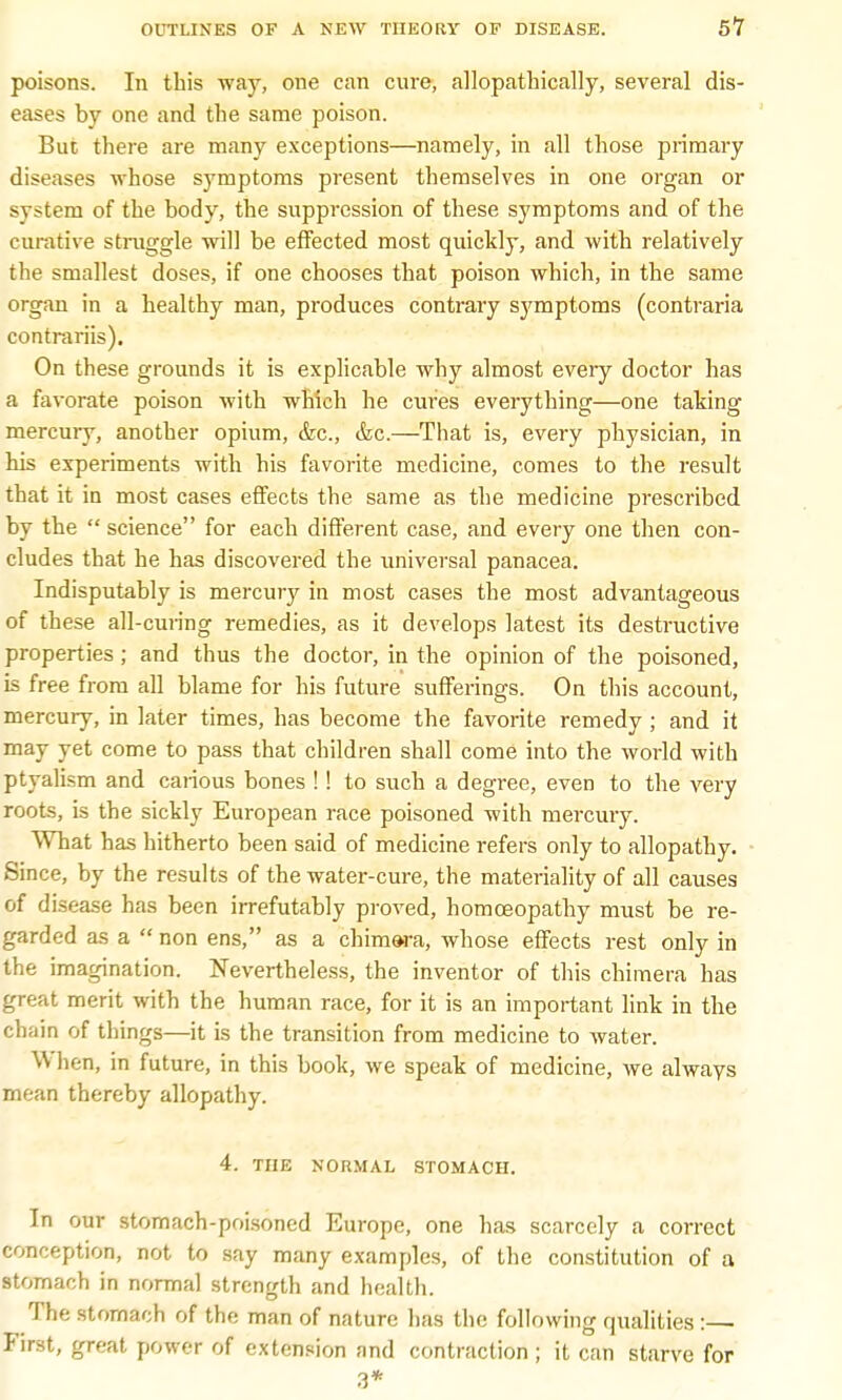 poisons. In this way, one can cure, allopathically, several dis- eases by one and the same poison. But there are many exceptions—namely, in all those primary diseases whose symptoms present themselves in one organ or system of the body, the suppression of these symptoms and of the curative struggle will be effected most quickly, and with relatively the smallest doses, if one chooses that poison which, in the same organ in a healthy man, produces contrary symptoms (contraria contrariis). On these grounds it is explicable why almost every doctor has a favorate poison with which he cures everything—one taking mercury, another opium, &c, &c.—That is, every physician, in his experiments with his favorite medicine, comes to the result that it in most cases effects the same as the medicine prescribed by the  science for each different case, and every one then con- cludes that he has discovered the universal panacea. Indisputably is mercury in most cases the most advantageous of these all-curing remedies, as it develops latest its destructive properties ; and thus the doctor, in the opinion of the poisoned, is free from all blame for his future sufferings. On this account, mercury, in later times, has become the favorite remedy ; and it may yet come to pass that children shall come into the world with ptyalism and carious bones !! to such a degree, even to the very roots, is the sickly European race poisoned with mercury. What has hitherto been said of medicine refers only to allopathy. Since, by the results of the water-cure, the materiality of all causes of disease has been irrefutably proved, homoeopathy must be re- garded as a  non ens, as a chimara, whose effects rest only in the imagination. Nevertheless, the inventor of this chimera has great merit with the human race, for it is an important link in the chain of things—it is the transition from medicine to water. W lien, in future, in this book, we speak of medicine, we always mean thereby allopathy. 4. THE NORMAL STOMACH. In our stomach-poisoned Europe, one has scarcely a correct conception, not to say many examples, of the constitution of a stomach in normal strength and health. The stomach of the man of nature has the following qualities :— First, great power of extension and contraction ; it can starve for 3*