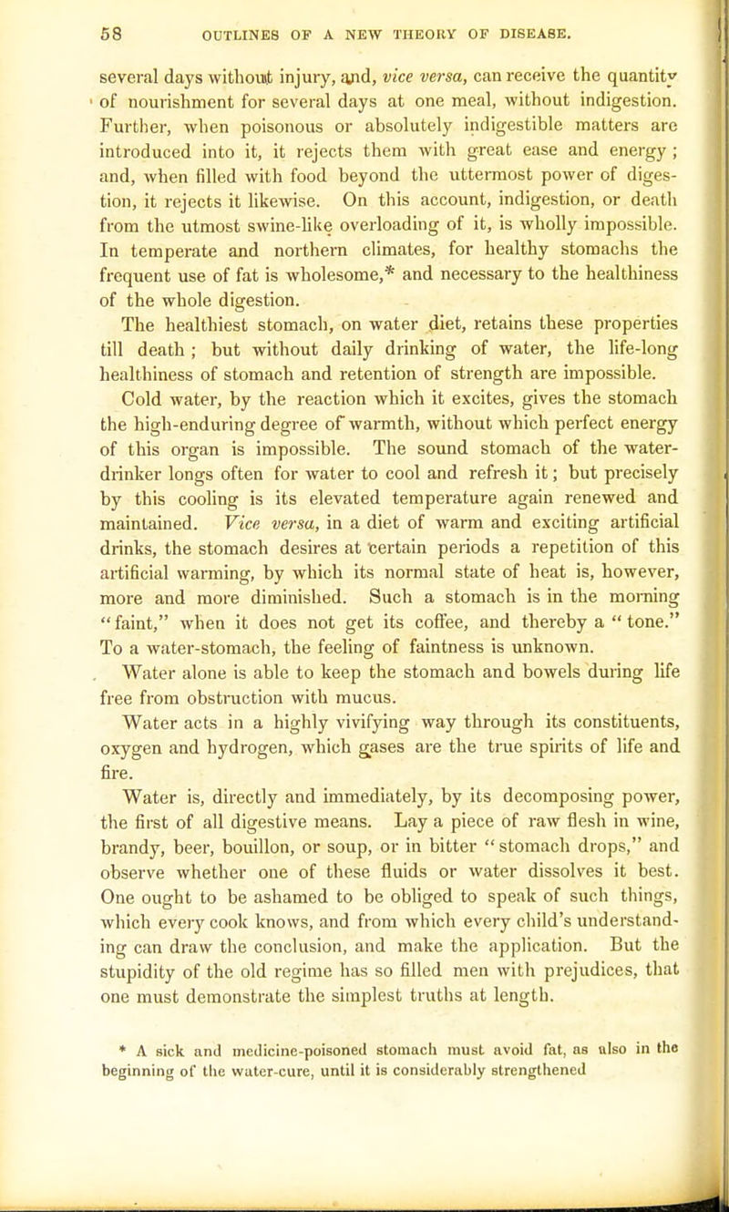 several days without injury, a/id, vice versa, can receive the quantity 1 of nourishment for several days at one meal, without indigestion. Further, when poisonous or absolutely indigestible matters are introduced into it, it rejects them with great ease and energy ; and, when filled with food beyond the uttermost power of diges- tion, it rejects it likewise. On this account, indigestion, or death from the utmost swine-like overloading of it, is wholly impossible. In temperate and northern climates, for healthy stomachs the frequent use of fat is wholesome,* and necessary to the healthiness of the whole digestion. The healthiest stomach, on water diet, retains these properties till death ; but without daily drinking of water, the life-long healthiness of stomach and retention of strength are impossible. Cold water, by the reaction which it excites, gives the stomach the high-enduring degree of warmth, without which perfect energy of this organ is impossible. The sound stomach of the water- drinker longs often for water to cool and refresh it; but precisely by this cooling is its elevated temperature again renewed and maintained. Vice versa, in a diet of warm and exciting artificial drinks, the stomach desires at certain periods a repetition of this artificial warming, by which its normal state of heat is, however, more and more diminished. Such a stomach is in the morning faint, when it does not get its coffee, and thereby a tone. To a water-stomach, the feeling of faintness is unknown. Water alone is able to keep the stomach and bowels during life free from obstruction with mucus. Water acts in a highly vivifying way through its constituents, oxygen and hydrogen, which gases are the true spirits of life and fire. Water is, directly and immediately, by its decomposing power, the first of all digestive means. Lay a piece of raw flesh in wine, brandy, beer, bouillon, or soup, or in bitter stomach drops, and observe whether one of these fluids or water dissolves it best. One ought to be ashamed to be obliged to speak of such things, which every cook knows, and from which every child's understand- ing can draw the conclusion, and make the application. But the stupidity of the old regime has so filled men with prejudices, that one must demonstrate the simplest truths at length. * A sick and medicine-poisoned stomach must avoid fat, as also in the beginning of the wuter-cure, until it is considerably strengthened -J