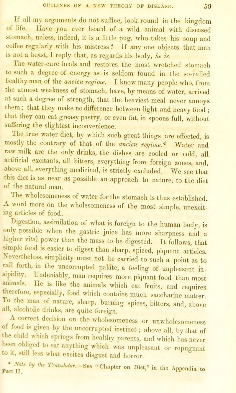 If all ray arguments do not suffice, look round in the kingdom of life. Have you ever heard of a wild animal with diseased stomach, unless, indeed, it is a little pug, who takes his soup and coffee regularly with his mistress ? If any one objects that man is not a beast, I reply that, as regards his body, he is. The water-cure heals and restores the most wretched stomach to such a degree of energy as is seldom found in the so-called healthy man of the ancien regime. I know many people who, from the utmost weakness of stomach, have, by means of water, arrived at such a degree of strength, that the heaviest meal never annoys them ; that they make no difference between light and heavy food ; that they can eat greasy pastry, or even fat, in spoons-full, without suffering the slightest inconvenience. The true water diet, by which such great things are effected, is mostly the contrary of that of the ancien regime* Water and raw milk are the only drinks, the dishes are cooled or cold, all artificial excitants, all bitters, everything from foreign zones, and, above all, everything medicinal, is strictly excluded. We see that this diet is as near as possible an approach to nature, to the diet of the natural man. The wholesomeness of water for the stomach is thus established. A word more on the wholesomeness of the most simple, unexcit- ing articles of food. Digestion, assimilation of what is foreign to the human body, is only possible when the gastric juice has more sharpness and a higher vital power than the mass to be digested. It follows, that simple food is easier to digest than sharp, spiced, piquant articles. -V-vertheless, simplicity must not be carried to such a point as to call forth, in the uncorrupted palate, a feeling of unpleasant in- sipidity. Undeniably, man requires more piquant food than most animals. He is like the animals which eat fruits, and requires therefore, especially, food which contains much saccharine matter To the man of nature, sharp, burning spices, bitters, and, above all, alcoholic drinks, are quite foreign. A correct decision on the wholesomeness or unwholesomeness of food is given by the uncorrupted instinct; above all, by that of the child wh.ch springs from healthy parents, and which has never been obliged to eat anything which was unpleasant or repugnant to it, still lese what excites disgust and horror. Part II* ^ Tr<lMr-~Hee Chapter on Diet, in the .Appendix to