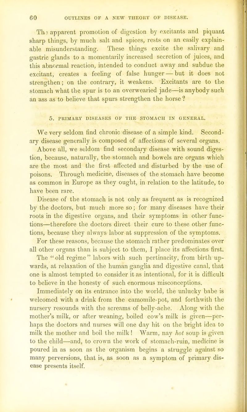 Tli) apparent promotion of digestion by excitants and piquant sharp things, by much salt and spices, rests on an easily explain- able misunderstanding. These things excite the salivary and gastric glands to a momentarily increased secretion of juices, and this abnormal reaction, intended to conduct away and subdue the excitant, creates a feeling of false hunger — but it does not strengthen; on the contrary, it weakens. Excitants are to the stomach what the spur is to an overwearied jade—is anybody such an ass as to believe that spurs strengthen the horse ? 5. PRIMARY DISEASES OF THE STOMACH IN GENERAL. We very seldom find chronic disease of a simple kind. Second- ary disease generally is composed of affections of several organs. Above all, we seldom find secondary disease with sound diges- tion, because, naturally, the stomach and bowels are organs which are the most and the first affected and disturbed by the use of poisons. Through medicine, diseases of the stomach have become as common in Europe as they ought, in relation to the latitude, to have been rare. Disease of the stomach is not only as frequent as is recognized by the doctors, but much more so; for many diseases have their roots in the digestive organs, and their symptoms in other func- tions—therefore the doctors direct their cure to these other func- tions, because they always labor at suppression of the symptoms. For these reasons, because the stomach rather predominates over all other organs than is subject to them, I place its affections first. The old regime labors with such pertinacity, from birth up- wards, at relaxation of the human ganglia and digestive canal, that one is almost tempted to consider it as intentional, for it is difficult to believe in the honesty of such enormous misconceptions. Immediately on its entrance into the world, the unlucky babe is welcomed with a drink from the camomile-pot, and forthwith the nursery resounds with the screams of belly-ache. Along with the mother's milk, or after weaning, boiled cow's milk is given—per- haps the doctors and nurses will one day hit on the bright idea to milk the mother and boil the milk ! Warm, nay hot soup is given to the child—and, to crown the work of stomach-ruin, medicine is poured in as soon as the organism begins a struggle against so many perversions, that is, as soon as a symptom of primary dis- ease presents itself.