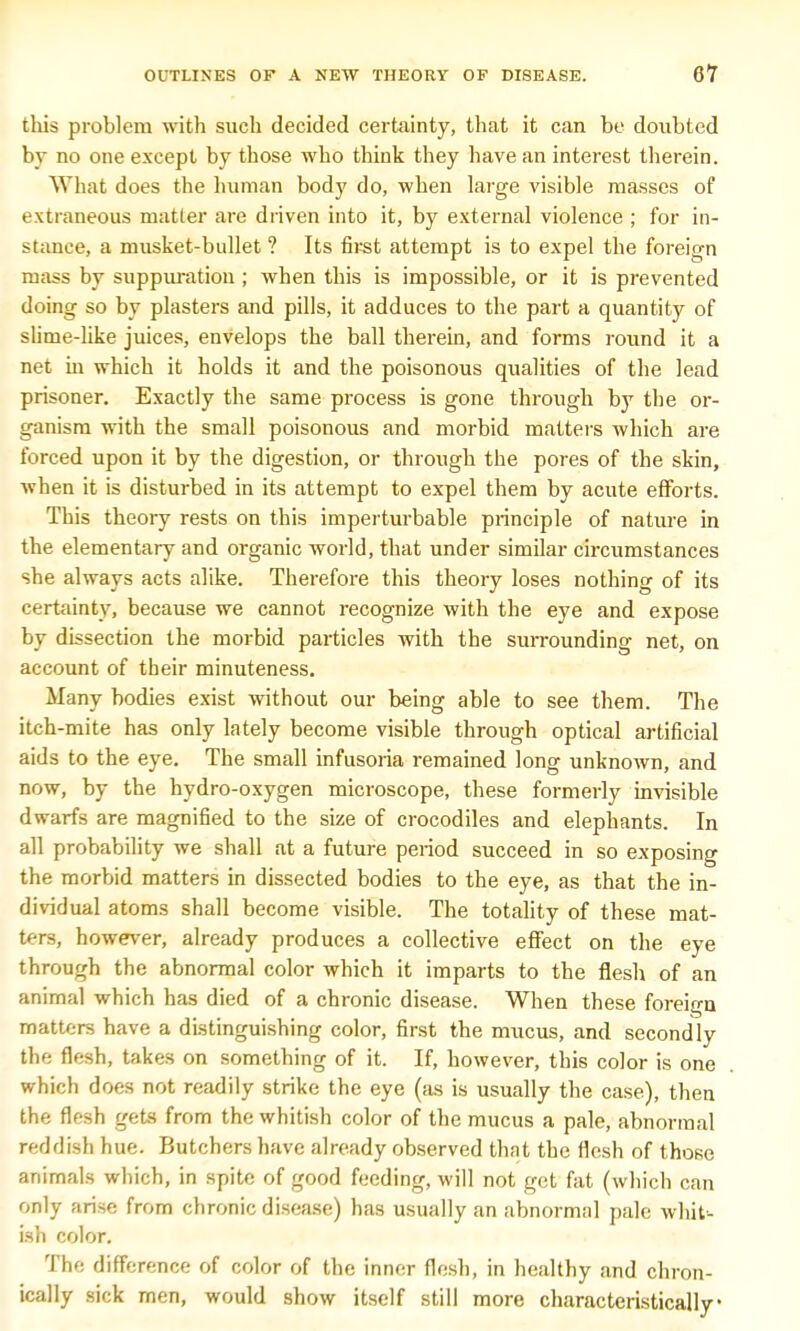 this problem with such decided certainty, that it can be doubted by no one except by those who think they have an interest therein. What does the human body do, when large visible masses of extraneous matter are driven into it, by external violence ; for in- stance, a musket-bullet ? Its first attempt is to expel the foreign mass by suppuration ; when this is impossible, or it is prevented doing so by plasters and pills, it adduces to the part a quantity of slime-like juices, envelops the ball therein, and forms round it a net in which it holds it and the poisonous qualities of the lead prisoner. Exactly the same process is gone through by the or- ganism with the small poisonous and morbid matters which are forced upon it by the digestion, or through the pores of the skin, when it is disturbed in its attempt to expel them by acute efforts. This theory rests on this imperturbable principle of nature in the elementary and organic world, that under similar circumstances she always acts alike. Therefore this theory loses nothing of its certainty, because we cannot recognize with the eye and expose by dissection the morbid particles with the surrounding net, on account of their minuteness. Many bodies exist without our being able to see them. The itch-mite has only lately become visible through optical artificial aids to the eye. The small infusoria remained long unknown, and now, by the hydro-oxygen microscope, these formerly invisible dwarfs are magnified to the size of crocodiles and elephants. In all probability we shall at a future period succeed in so exposing the morbid matters in dissected bodies to the eye, as that the in- dividual atoms shall become visible. The totality of these mat- ters, however, already produces a collective effect on the eye through the abnormal color which it imparts to the flesh of an animal which has died of a chronic disease. When these foreign matters have a distinguishing color, first the mucus, and secondly the flesh, takes on something of it. If, however, this color is one which does not readily strike the eye (as is usually the case), then the flesh gets from the whitish color of the mucus a pale, abnormal reddish hue. Butchers have already observed that the flesh of those animals which, in spite of good feeding, will not get fat (which can only arise from chronic disease) has usually an abnormal pale whit- ish color. The difference of color of the inner flesh, in healthy and chron- ically sick men, would show itself still more characteristically