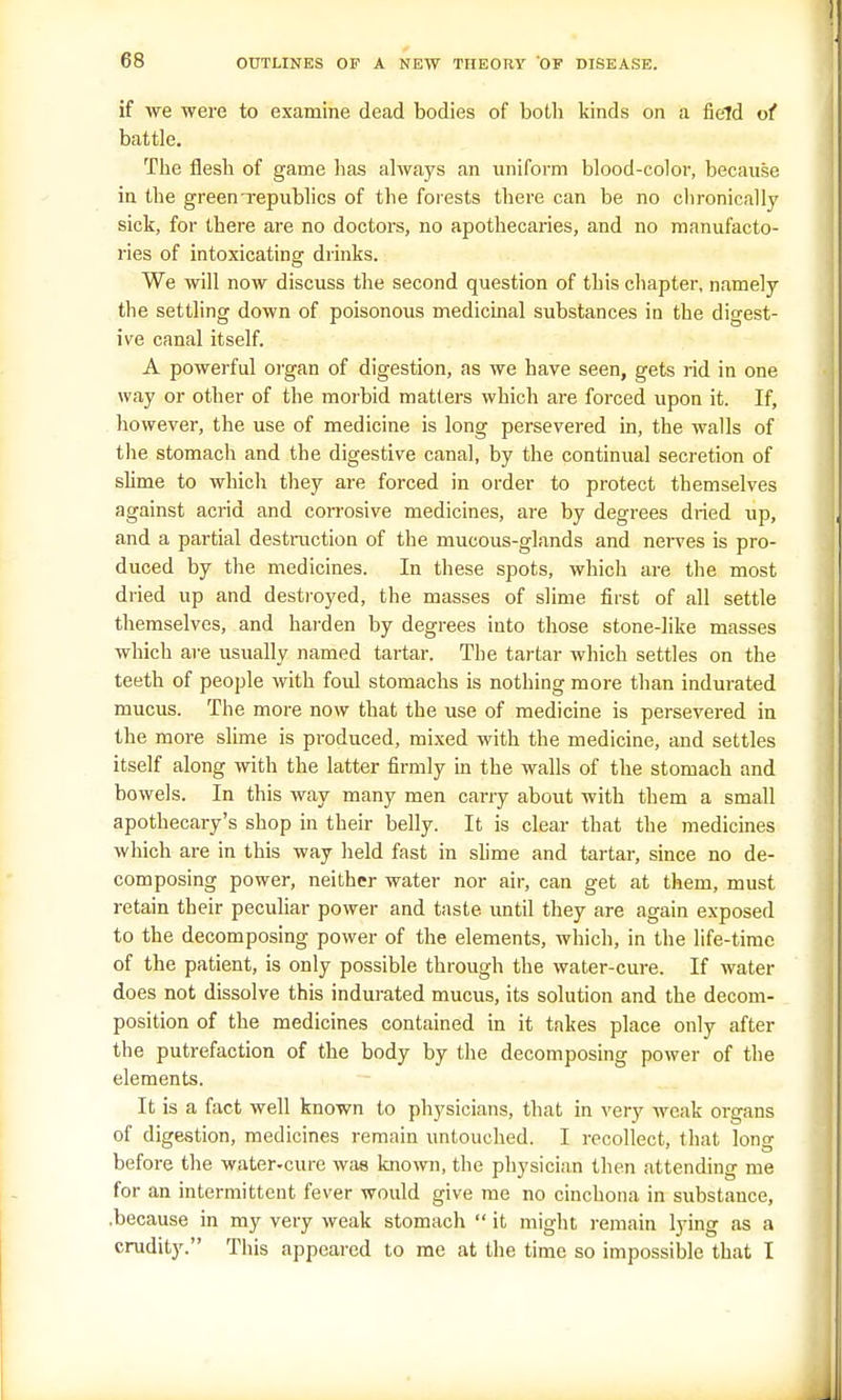if we were to examine dead bodies of both kinds on a field of battle. The flesh of game has always an uniform blood-color, because in the green-republics of the forests there can be no chronically sick, for there are no doctors, no apothecaries, and no manufacto- ries of intoxicating drinks. We will now discuss the second question of this chapter, namely the settling down of poisonous medicinal substances in the digest- ive canal itself. A powerful organ of digestion, as we have seen, gets rid in one way or other of the morbid matters which are forced upon it. If, however, the use of medicine is long persevered in, the walls of the stomach and the digestive canal, by the continual secretion of slime to which they are forced in order to protect themselves against acrid and corrosive medicines, are by degrees dried up, and a partial destruction of the mucous-glands and nerves is pro- duced by the medicines. In these spots, which are the most dried up and destroyed, the masses of slime first of all settle themselves, and harden by degrees into those stone-like masses which are usually named tartar. The tartar which settles on the teeth of people with foul stomachs is nothing more than indurated mucus. The more now that the use of medicine is persevered in the more slime is produced, mixed with the medicine, and settles itself along with the latter firmly in the walls of the stomach and bowels. In this way many men carry about with them a small apothecary's shop in their belly. It is clear that the medicines which are in this way held fast in slime and tartar, since no de- composing power, neither water nor air, can get at them, must retain their peculiar power and taste, until they are again exposed to the decomposing power of the elements, which, in the life-time of the patient, is only possible through the water-cure. If water does not dissolve this indurated mucus, its solution and the decom- position of the medicines contained in it takes place only after the putrefaction of the body by the decomposing power of the elements. It is a fact well known to physicians, that in very weak organs of digestion, medicines remain untouched. I recollect, that long before the water-cure was known, the physician then attending me for an intermittent fever would give me no cinchona in substance, .because in my very weak stomach  it might remain lying as a crudity. This appeared to me at the time so impossible that I