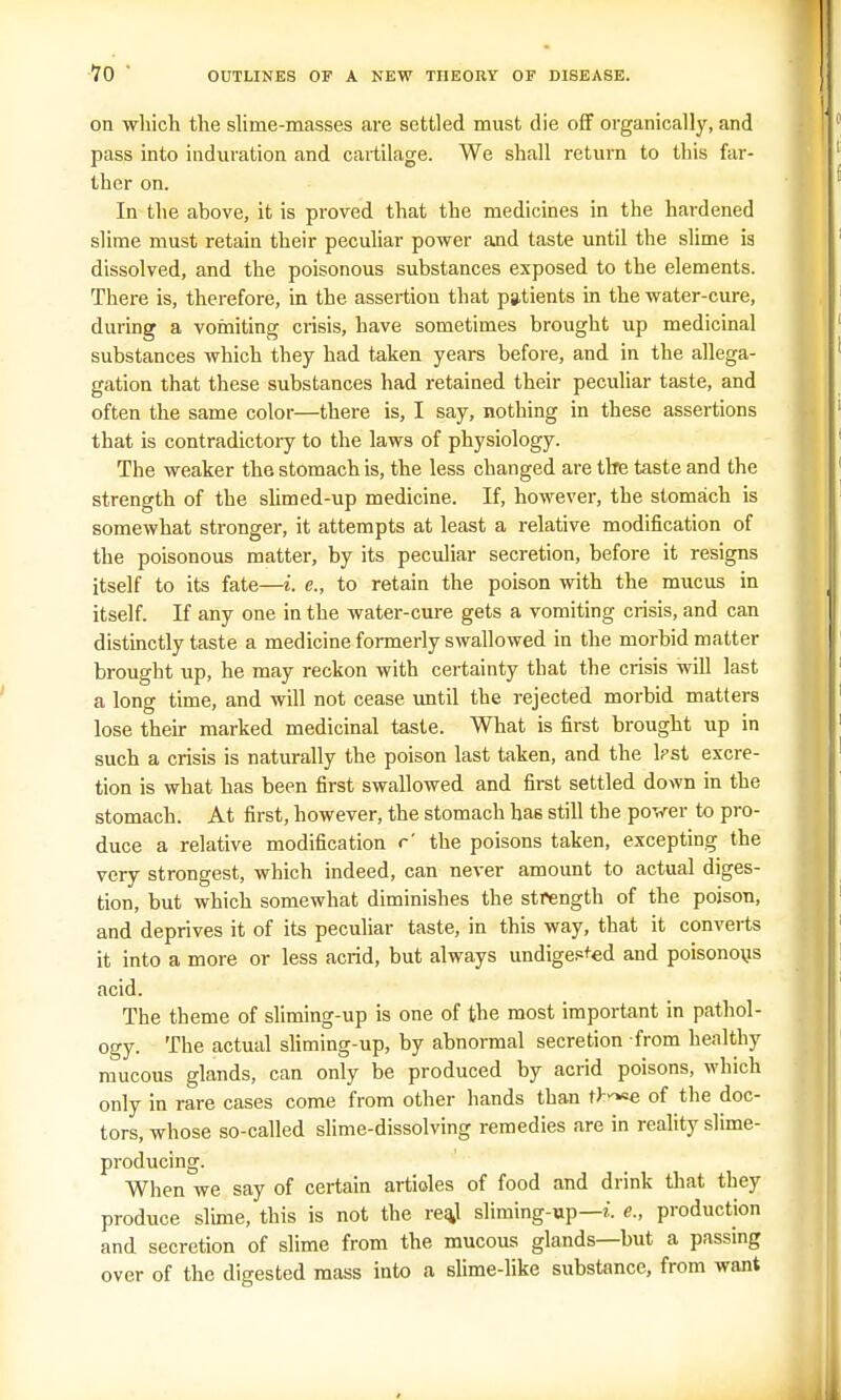 on which the slime-masses are settled must die off organically, and pass into induration and cartilage. We shall return to this far- ther on. In the above, it is proved that the medicines in the hardened slime must retain their peculiar power and taste until the slime ia dissolved, and the poisonous substances exposed to the elements. There is, therefore, in the assertion that patients in the water-cure, during a vomiting crisis, have sometimes brought up medicinal substances which they had taken years before, and in the allega- gation that these substances had retained their peculiar taste, and often the same color—there is, I say, nothing in these assertions that is contradictory to the laws of physiology. The weaker the stomach is, the less changed are the taste and the strength of the slimed-up medicine. If, however, the stomach is somewhat stronger, it attempts at least a relative modification of the poisonous matter, by its peculiar secretion, before it resigns itself to its fate—i. e., to retain the poison with the mucus in itself. If any one in the water-cure gets a vomiting crisis, and can distinctly taste a medicine formerly swallowed in the morbid matter brought up, he may reckon with certainty that the crisis will last a long time, and will not cease until the rejected morbid matters lose their marked medicinal taste. What is first brought up in such a crisis is naturally the poison last taken, and the lpst excre- tion is what has been first swallowed and first settled down in the stomach. At first, however, the stomach has still the power to pro- duce a relative modification c' the poisons taken, excepting the very strongest, which indeed, can never amount to actual diges- tion, but which somewhat diminishes the strength of the poison, and deprives it of its peculiar taste, in this way, that it converts it into a more or less acrid, but always undigested and poisonous acid. The theme of sliming-up is one of the most important in pathol- ogy. The actual sliming-up, by abnormal secretion from healthy mucous glands, can only be produced by acrid poisons, which only in rare cases come from other hands than i>.y^e of the doc- tors, whose so-called slime-dissolving remedies are in reality slime- producing. When we say of certain articles of food and drink that they produce slime, this is not the rea.1 sliming-up— i. e., production and secretion of slime from the mucous glands—but a passing over of the digested mass into a slime-like substance, from want