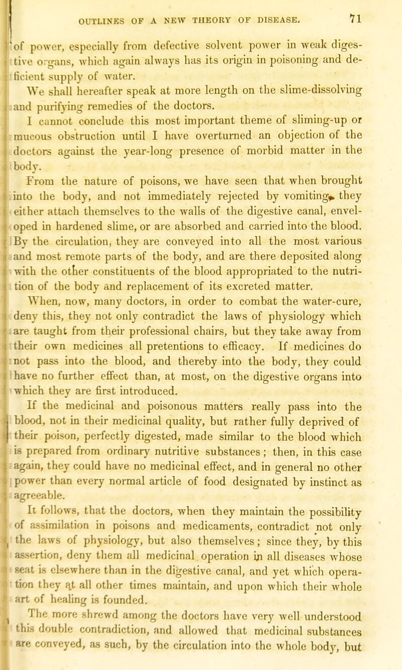 J of power, especially from defective solvent power in weak diges- I tive o:gans, which again always has its origin in poisoning and de- j ficient supply of water. We shall hereafter speak at more length on the slime-dissolving i and purifying remedies of the doctors. I c;innot conclude this most important theme of sliming-up or mucous obstruction until I have overturned an objection of the doctors against the year-long presence of morbid matter in the 1: body. From the nature of poisons, we have seen that when brought into the body, and not immediately rejected by vomitings they ■ either attach themselves to the walls of the digestive canal, envel- oped in hardened slime, or are absorbed and carried into the blood. i :By the circulation, they are conveyed into all the most various ■ i and most remote parts of the body, and are there deposited along I with the other constituents of the blood appropriated to the nutri- tion of the body and replacement of its excreted matter. When, now, many doctors, in order to combat the water-cure, deny this, they not only contradict the laws of physiology which are taught from their professional chairs, but they take away from their own medicines all pretentions to efficacy. If medicines do :not pass into the blood, and thereby into the body, they could ! have no further effect than, at most, on the digestive organs into 'which they are first introduced. If the medicinal and poisonous matters really pass into the blood, not in their medicinal quality, but rather fully deprived of their poison, perfectly digested, made similar to the blood which is prepared from ordinary nutritive substances ; then, in this case again, they could have no medicinal effect, and in general no other I power than every normal article of food designated by instinct as agreeable. It follows, that the doctors, when they maintain the possibility of assimilation in poisons and medicaments, contradict not only I the laws of physiology, but also themselves; since they, by this assertion, deny them all medicinal operation in all diseases whose • seat is elsewhere than in the digestive canal, and yet which opera- tion they a.t all other times maintain, and upon which their whole art of healing is founded. The more shrewd among the doctors have very well understood this double contradiction, and allowed that medicinal substances 1 are conveyed, as such, by the circulation into the whole body, but