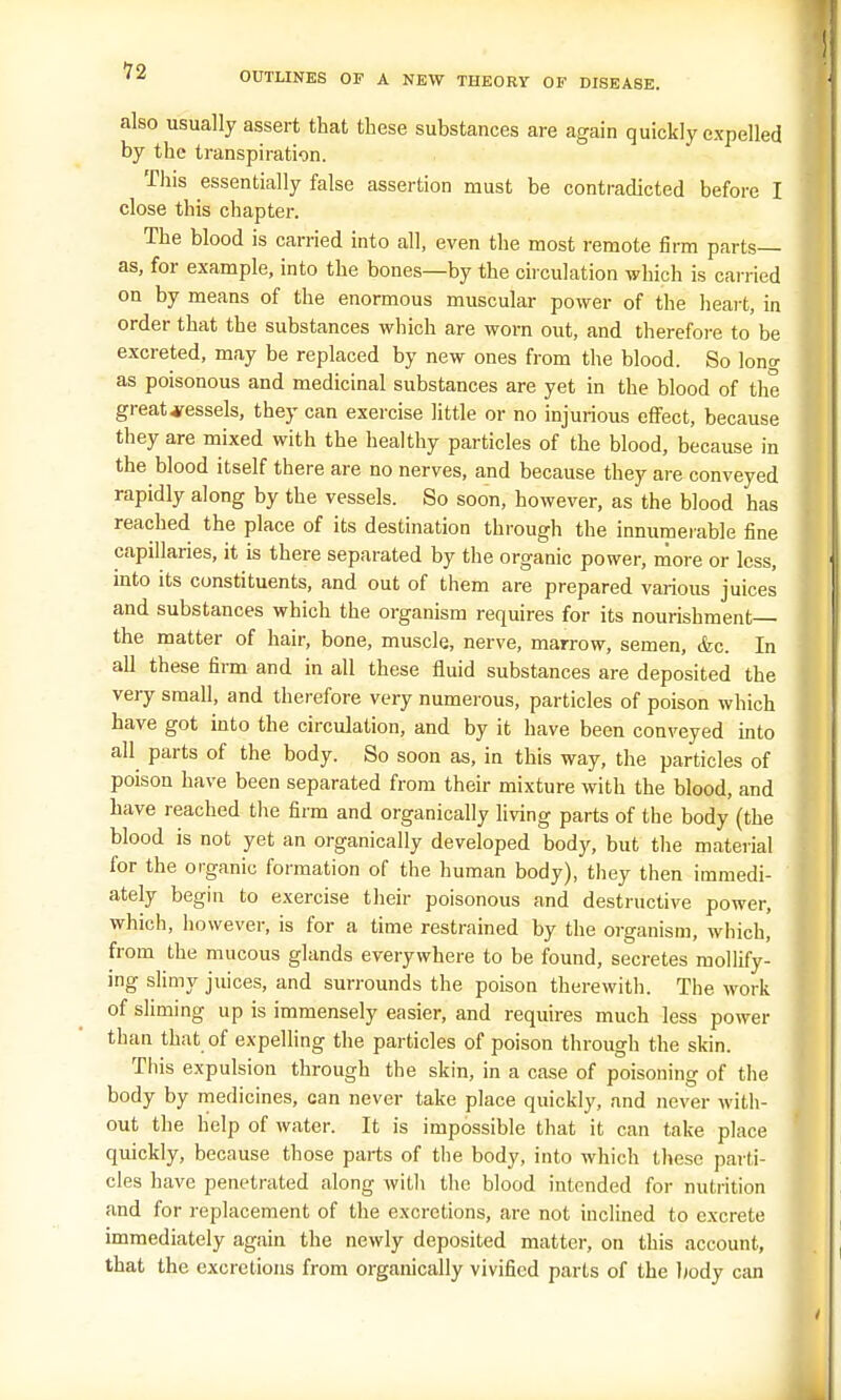 OUTLINES OF A NEW THEORY OF DISEASE. also usually assert that these substances are again quickly expelled by the transpiration. This essentially false assertion must be contradicted before I close this chapter. The blood is carried into all, even the most remote firm parts— as, for example, into the bones—by the circulation which is carried on by means of the enormous muscular power of the heart, in order that the substances which are worn out, and therefore to be excreted, may be replaced by new ones from the blood. So long as poisonous and medicinal substances are yet in the blood of the great vessels, they can exercise little or no injurious effect, because they are mixed with the healthy particles of the blood, because in the blood itself there are no nerves, and because they are conveyed rapidly along by the vessels. So soon, however, as the blood has reached the place of its destination through the innumerable fine capillaries, it is there separated by the organic power, more or less, into its constituents, and out of them are prepared various juices and substances which the organism requires for its nourishment the matter of hair, bone, muscle, nerve, marrow, semen, &c. In all these firm and in all these fluid substances are deposited the very small, and therefore very numerous, particles of poison which have got into the circulation, and by it have been conveyed into all parts of the body. So soon as, in this way, the particles of poison have been separated from their mixture with the blood, and have reached the firm and organically living parts of the body (the blood is not yet an organically developed body, but the material for the organic formation of the human body), they then immedi- ately begin to exercise their poisonous and destructive power, which, however, is for a time restrained by the organism, which, from the mucous glands everywhere to be found, secretes mollify- ing slimy juices, and surrounds the poison therewith. The work of sliming up is immensely easier, and requires much less power than that of expelling the particles of poison through the skin. This expulsion through the skin, in a case of poisoning of the body by medicines, can never take place quickly, and never with- out the help of water. It is impossible that it can take place quickly, because those parts of the body, into which these parti- cles have penetrated along with the blood intended for nutrition and for replacement of the excretions, are not inclined to excrete immediately again the newly deposited matter, on this account, that the excretions from organically vivified parts of the body can