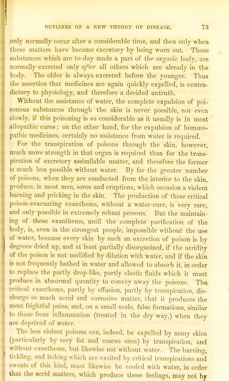 only normally occur after a considerable time, and then only when these matters have become excretory by being worn out. Those substances which are to-day made a part of the organic body, are normally excreted only after all others which are already in the body. The older is always excreted before the younger. Thus the assertion that medicines are again quickly expelled, is contra- dictory to physiology, and therefore a decided untruth. Without the assistance of water, the complete expulsion of poi- sonous substances through the skin is never possible, not even slowly, if this poisoning is so considerable as it usually is in most allopathic cures; on the other hand, for the expulsion of homoeo- pathic medicines, certainly no assistance from water is required. For the transpiration of poisons through the skin, however, much more strength in that organ is required than for the trans- piration of excretory assimilable matter, and therefore the former is much less possible without water. By far the greater number of poisons, when they are conducted from the interior to the skin produce, in most men, sores and eruptions, which occasion a violent burning and pricking in the skin. The production of these critical poison-evacuating exanthems, without a water-cure, is very rare, and only possible in extremely robust persons. But the maintain- ing of these exanthems, until the complete purification of the body, is, even in the strongest people, impossible without the use of water, because every skin by such an excretion of poison is by degrees dried up, and at least partially disorganized, if the acridity of the poison is not mollified by dilution with water, and if the skin is not frequently bathed in water and allowed to absorb it, in order to replace the partly drop-like, partly elastic fluids which it must produce in abnormal quantity to convey away the poisons. The critical exanthems, partly by effusion, partly by transpiration, dis- charge so much acrid and corrosive matter, that it produces the most frightful pains, and, on a small scale, false formations, similar to those from inflammation (treated in the dry way,) when they are deprived of water. The less violent poisons can, indeed, be expelled by many skins (particularly by very fat and coarse ones) by transpiration, and without exanthems, but likewise not without water. The burning, tickling, and itching which are excited by critical transpirations and sweats of this kind, must likewise be cooled with water, in order that the acrid matters, which produce these feelings, may not by