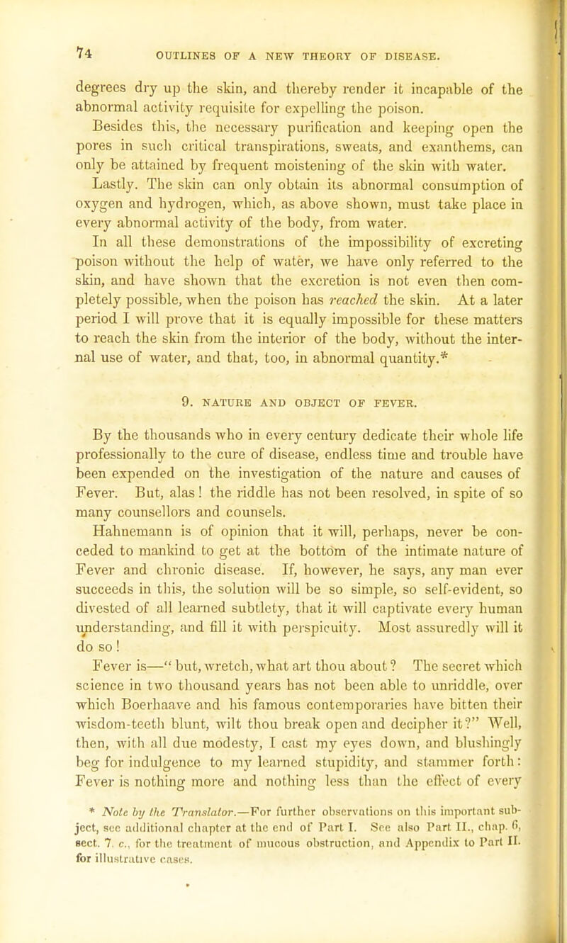 degrees dry up the skin, and thereby render it incapable of the abnormal activity requisite for expelling the poison. Besides this, the necessary purification and keeping open the pores in such critical transpirations, sweats, and exanthems, can only be attained by frequent moistening of the skin with water. Lastly. The skin can only obtain its abnormal consumption of oxygen and hydrogen, which, as above shown, must take place in every abnormal activity of the body, from water. In all these demonstrations of the impossibility of excreting poison without the help of water, we have only referred to the skin, and have shown that the excretion is not even then com- pletely possible, when the poison has reached the skin. At a later period I will prove that it is equally impossible for these matters to reach the skin from the interior of the body, without the inter- nal use of water, and that, too, in abnormal quantity.* 9. NATURE AND OBJECT OF FEVER. By the thousands who in every century dedicate their whole life professionally to the cure of disease, endless time and trouble have been expended on the investigation of the nature and causes of Fever. But, alas ! the riddle has not been resolved, in spite of so many counsellors and counsels. Hahnemann is of opinion that it will, perhaps, never be con- ceded to mankind to get at the bottom of the intimate nature of Fever and chronic disease. If, however, he says, any man ever succeeds in this, the solution will be so simple, so self-evident, so divested of all learned subtlety, that it will captivate every human understanding, and fill it with perspicuity. Most assuredly will it do so! Fever is— but, wretch, what art thou about ? The secret which science in two thousand years has not been able to unriddle, over which Boerhaave and his famous contemporaries have bitten their ■wisdom-teeth blunt, wilt thou break open and decipher it? Well, then, with all due modesty, I cast my eyes down, and blushingly beg for indulgence to my learned stupidity, and stammer forth: Fever is nothing more and nothing less than the effect of every * Note by the Translator.—For further observations on this important sub- ject, see additional chapter at the end of Part I. See also Part II., chap, fi, sect. 7. c, for the treatment of mucous obstruction, and Appendix to Part II. for illustrative cases.