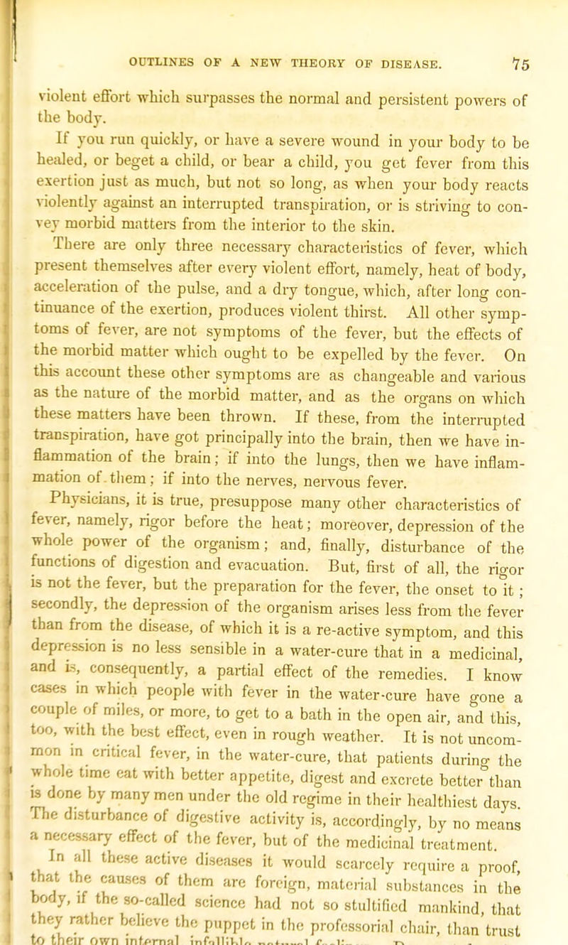 violent effort which surpasses the normal and persistent powers of the body. If you run quickly, or have a severe wound in your body to be healed, or beget a child, or bear a child, you get fever from this exertion just as much, but not so long, as when your body reacts violently against an interrupted transpiration, or is striving to con- vey morbid matters from the interior to the skin. There are only three necessary characteristics of fever, which present themselves after every violent effort, namely, heat of body, acceleration of the pulse, and a dry tongue, which, after long con- tinuance of the exertion, produces violent thirst. All other symp- toms of fever, are not symptoms of the fever, but the effects of the morbid matter which ought to be expelled by the fever. On this account these other symptoms are as changeable and various as the nature of the morbid matter, and as the organs on which these matters have been thrown. If these, from the interrupted transpiration, have got principally into the brain, then we have in- flammation of the brain; if into the lungs, then we have inflam- mation of.them; if into the nerves, nervous fever. Physicians, it is true, presuppose many other characteristics of fever, namely, rigor before the heat; moreover, depression of the whole power of the organism; and, finally, disturbance of the functions of digestion and evacuation. But, first of all, the rigor is not the fever, but the preparation for the fever, the onset tolt; secondly, the depression of the organism arises less from the fever than from the disease, of which it is a re-active symptom, and this depression is no less sensible in a water-cure that in a medicinal, and is, consequently, a partial effect of the remedies. I know cases in which people with fever in the water-cure have gone a couple of miles, or more, to get to a bath in the open air, and this, too, with the best effect, even in rough weather. It is not uncom- mon in critical fever, in the water-cure, that patients durino- the whole time eat with better appetite, digest and excrete better than is done by many men under the old regime in their healthiest days The d.sturbance of digestive activity is, accordingly, by no means a necessary effect of the fever, but of the medicinal treatment. In all these active diseases it would scarcely require a proof that the causes of them are foreign, material substances in the body, if the so-called science had not so stultified mankind that they rather believe the puppet in the professorial chair, than trust to their own mfarnol mf.Jllki^ _1