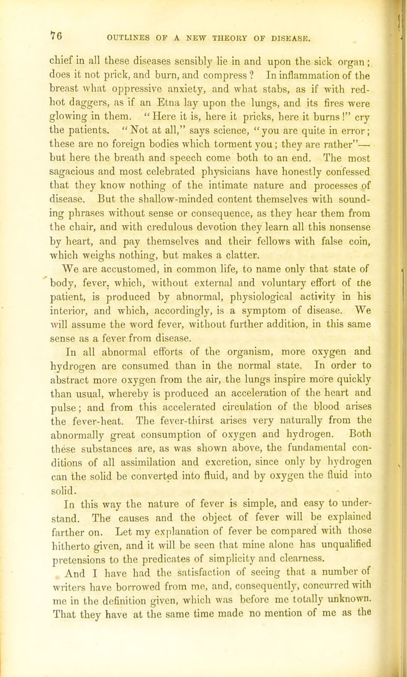 70 chief in all these diseases sensibly lie in and upon the sick organ ; does it not prick, and burn, and compress ? In inflammation of the breast what oppressive anxiety, and what stabs, as if with red- hot daggers, as if an Etna lay upon the lungs, and its fires were glowing in them.  Here it is, here it pricks, here it burns ! cry the patients. Not at all, says science, you are quite in error; these are no foreign bodies which torment you; they are rather— but here the breath and speech come both to an end. The most sagacious and most celebrated physicians have honestly confessed that they know nothing of the intimate nature and processes of disease. But the shallow-minded content themselves with sound- ing phrases without sense or consequence, as they hear them from the chair, and with credulous devotion they learn all this nonsense by heart, and pay themselves and their fellows with false coin, which weighs nothing, but makes a clatter. We are accustomed, in common life, to name only that state of body, fever, which, without external and voluntary effort of the patient, is produced by abnormal, physiological activity in his interior, and which, accordingly, is a symptom of disease. We will assume the word fever, without further addition, in this same sense as a fever from disease. In all abnormal efforts of the organism, more oxygen and hydrogen are consumed than in the normal state. In order to abstract more oxygen from the air, the lungs inspire more quickly than usual, whereby is produced an acceleration of the heart and pulse; and from this accelerated circulation of the blood arises the fever-heat. The fever-thirst arises very naturally from the abnormally great consumption of oxygen and hydrogen. Both these substances are, as was shown above, the fundamental con- ditions of all assimilation and excretion, since only by hydrogen can the solid be converted into fluid, and by oxygen the fluid into solid. In this way the nature of fever is simple, and easy to under- stand. The causes and the object of fever will be explained farther on. Let my explanation of fever be compared with those hitherto given, and it will be seen that mine alone has unqualified pretensions to the predicates of simplicity and clearness. And I have had the satisfaction of seeing that a number of writers have borrowed from me, and, consequently, concurred with me in the definition given, which was before me totally unknown. That they have at the same time made no mention of me as the