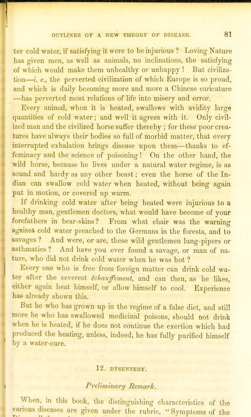 ter cold water, if satisfying it were to be injurious ? Loving Nature has given men, as well as animals, no inclinations, the satisfying of which would make them unhealthy or unhappy ! But civiliza- tion—i. e., the perverted civilization of which Europe is so proud, and which is daily becoming more and more a Chinese caricature —has perverted most relations of life into misery and error. Every animal, when it is heated, swallows with avidity large quantities of cold water; and well it agrees with it. Only civil- ized man and the civilized horse suffer thereby ; for these poor crea- tures have always their bodies so full of morbid matter, that every interrupted exhalation brings disease upon them—thanks to ef- feminacy and the science of poisoning! On the other hand, the wild horse, because he lives under a natural water regime, is as sound and hardy as any other beast; even the horse of the In- dian can swallow cold water when heated, without being again put in motion, or covered up warm. If drinking cold water after being heated were injurious to a healthy man, gentlemen doctors, what would have become of your forefathers in bear-skins? From what chair was the warning against cold water preached to the Germans in the forests, and to savages ? And were, or are, these wild gentlemen lung-pipers or asthmatics ? And have you ever found a savage, or man of na- ture, who did not drink cold water when he was hot ? Every one who is free from foreign matter can drink cold wa- ter after the severest tckaitfement, and can then, as he likes, either again heat himself, or allow himself to cool. Experience has already shown this. But he who has grown up in the regime of a false diet, and still more he who has swallowed medicinal poisons, should not drink when he is heated, if he does not continue the exertion which had produced the heating, unless, indeed, he has fully purified himself by a water-cure. 12. DYSENTERY. Preliminary Remark. When, in this book, the distinguishing characteristics of the various diseases are given under the rubric,  Symptoms of the