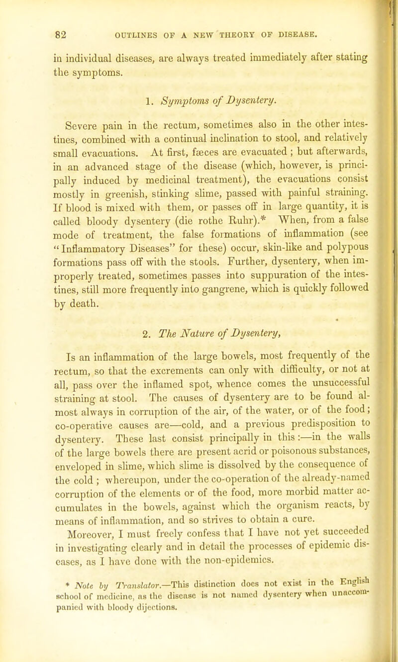 in individual diseases, are always treated immediately after stating the symptoms. 1. Symptoms of Dysentery. Severe pain in the rectum, sometimes also in the other intes- tines, combined with a continual inclination to stool, and relatively small evacuations. At first, fasces are evacuated; but afterwards, in an advanced stage of the disease (which, however, is princi- pally induced by medicinal treatment), the evacuations consist mostly in greenish, stinking slime, passed with painful straining. If blood is mixed with them, or passes off in large quantity, it is called bloody dysentery (die rothe Ruhr).* When, from a false mode of treatment, the false formations of inflammation (see  Inflammatory Diseases for these) occur, skin-like and polypous formations pass off with the stools. Further, dysentery, when im- properly treated, sometimes passes into suppuration of the intes- tines, still more frequently into gangrene, which is quickly followed by death. 2. The Nature of Dysentery, Is an inflammation of the large bowels, most frequently of the rectum, so that the excrements can only with difficulty, or not at all, pass over the inflamed spot, whence comes the unsuccessful straining at stool. The causes of dysentery are to be found al- most always in corruption of the air, of the water, or of the food; co-operative causes are—cold, and a previous predisposition to dysentery. These last consist principally in this:—in the walls of the large bowels there are present acrid or poisonous substances, enveloped in slime, which slime is dissolved by the consequence of the cold ; whereupon, under the co-operation of the already-named conniption of the elements or of the food, more morbid matter ac- cumulates in the bowels, against which the organism reacts, by means of inflammation, and so strives to obtain a cure. Moreover, I must freely confess that I have not yet succeeded in investigating clearly and in detail the processes of epidemic dis- eases, as I have done with the non-epidemics. * Note by Translator—This distinction does not exist in the English school of medicine, as the disease is not named dysentery when unaccom- panied with bloody dijections.