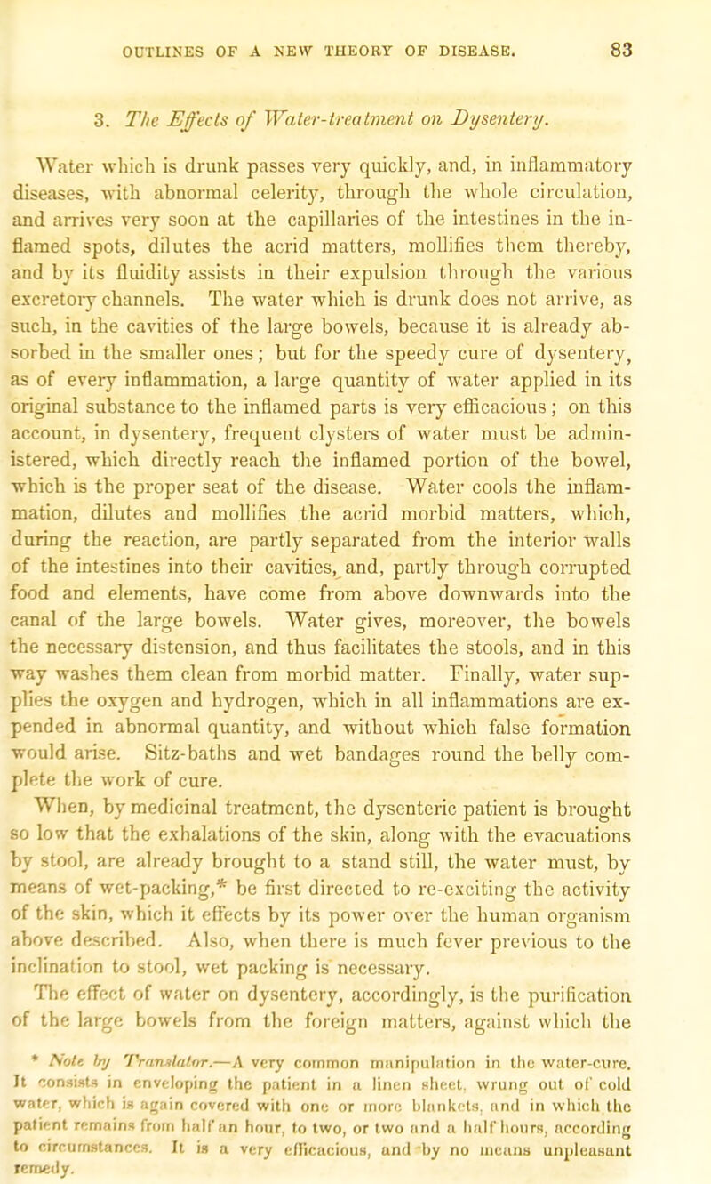 3. The Effects of Water-treatment on Dysentery. Water which is drunk passes very quickly, and, in inflammatory diseases, with abnormal celerity, through the whole circulation, and arrives very soon at the capillaries of the intestines in the in- flamed spots, dilutes the acrid matters, mollifies them thereby, and by its fluidity assists in their expulsion through the various excretory channels. The water which is drunk does not arrive, as such, in the cavities of the large bowels, because it is already ab- sorbed in the smaller ones; but for the speedy cure of dysentery, as of every inflammation, a large quantity of water applied in its original substance to the inflamed parts is very efficacious; on this account, in dysentery, frequent clysters of water must be admin- istered, which directly reach the inflamed portion of the bowel, which is the proper seat of the disease. Water cools the inflam- mation, dilutes and mollifies the acrid morbid matters, which, during the reaction, are partly separated from the interior walls of the intestines into their cavities, and, partly through corrupted food and elements, have come from above downwards into the canal of the large bowels. Water gives, moreover, the bowels the necessary distension, and thus facilitates the stools, and in this way washes them clean from morbid matter. Finally, water sup- plies the oxygen and hydrogen, which in all inflammations are ex- pended in abnormal quantity, and without which false formation would arise. Sitz-baths and wet bandages round the belly com- plete the work of cure. When, by medicinal treatment, the dysenteric patient is brought so low that the exhalations of the skin, along with the evacuations by stool, are already brought to a stand still, the water must, by means of wet-packing,* be first directed to re-exciting the activity of the skin, which it effects by its power over the human organism above described. Also, when there is much fever previous to the inclination to stool, wet packing is necessary. The effect of water on dysentery, accordingly, is the purification of the large bowels from the foreign matters, against which the * Note Inj Translator.—A very common manipulation in the water-cure. It consists in enveloping the patient in a linen sheet, wrung out of cold water, which is again covered with one or more blankets, and in which the patient remains from half an hour, to two, or two and a half hours, according to circumstances. It is a very efficacious, and by no means unpleasant remedy.