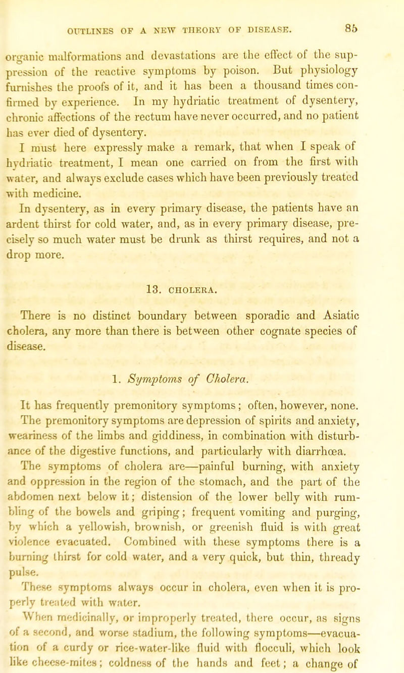 organic malformations and devastations are the effect of the sup- pression of the reactive symptoms by poison. But physiology furnishes the proofs of it, and it has been a thousand times con- hrmed by experience. In my hydriatic treatment of dysentery, chronic affections of the rectum have never occurred, and no patient has ever died of dysentery. I must here expressly make a remark, that when I speak of hydriatic treatment, I mean one carried on from the first with water, and always exclude cases which have been previously treated with medicine. In dysentery, as in every primary disease, the patients have an ardent thirst for cold water, and, as in every primary disease, pre- cisely so much water must be drunk as thirst requires, and not a drop more. 13. CHOLERA. There is no distinct boundary between sporadic and Asiatic cholera, any more than there is between other cognate species of disease. 1. Symptoms of Cholera. It has frequently premonitory symptoms; often, however, none. The premonitory symptoms are depression of spirits and anxiety, weariness of the limbs and giddiness, in combination with disturb- ance of the digestive functions, and particularly with diarrhoea. The symptoms of cholera are—painful burning, with anxiety and oppression in the region of the stomach, and the part of the abdomen next below it; distension of the lower belly with rum- bling of the bowels and griping; frequent vomiting and purging, by which a yellowish, brownish, or greenish fluid is with great violence evacuated. Combined with these symptoms there is a burning thirst for cold water, and a very quick, but thin, thready pulse. These symptoms always occur in cholera, even when it is pro- perly treated with water. When medicinally, or improperly treated, there occur, as signs of a second, and worse stadium, the following symptoms—evacua- tion of a curdy or rice-water-like fluid with flocculi, which look like checse-mites; coldness of the hands and feet; a change of