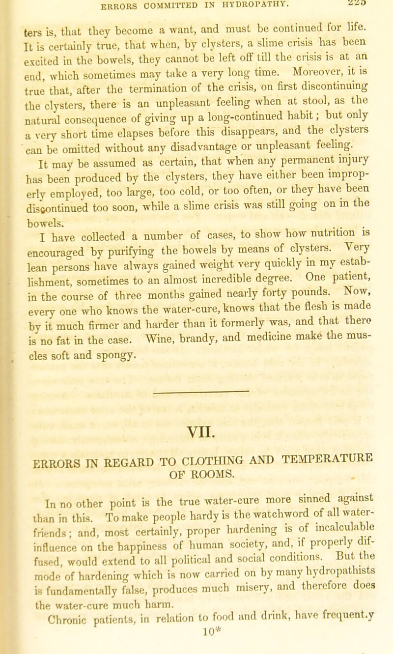 ters is, that they become a want, and must be continued for life. It is certainly true, that when, by clysters, a slime crisis has been excited in the bowels, they cannot be left off till the crisis is at an end, which sometimes may take a very long time. Moreover, it is true that, after the termination of the crisis, on first discontinuing the clysters, there is an unpleasant feeling when at stool, as the natural consequence of giving up a long-continued habit; but only a very short time elapses before this disappears, and the clysters can be omitted without any disadvantage or unpleasant feeling. It may be assumed as certain, that when any permanent injury has been produced by the clysters, they have either been improp- erly employed, too large, too cold, or too often, or they have been disftontinued too soon, while a slime crisis was still going on in the bowels. I have collected a number of cases, to show how nutrition is encouraged by purifying the bowels by means of clysters. Very lean persons have always gained weight very quickly in my estab- lishment, sometimes to an almost incredible degree. One patient, in the course of three months gained nearly forty pounds. ^ Now, every one who knows the water-cure, knows that the flesh is made by it much firmer and harder than it formerly was, and that there is no fat in the case. Wine, brandy, and medicine make the mus- cles soft and spongy. VII. ERRORS IN REGARD TO CLOTHING AND TEMPERATURE OF ROOMS. In no other point is the true water-cure more sinned against lhan in this. To make people hardy is the watchword of all water- fri.-nds; and, most certainly, proper hardening is of incalculable influence on the happiness of human society, and, if properly dif- fused, would extend to all political and social conditions. But the mode of hardening which is now carried on by many hydropathists is fundamentally false, produces much misery, and therefore does the water-cure much harm. Chronic patients, in relation to food and drink, have frequent.y 10*
