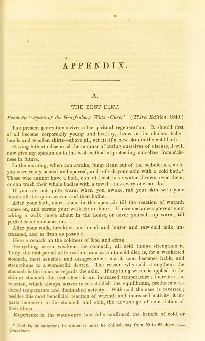 APPENDIX. A. THE BEST DIET. From, the  Spirit of the Graefenberg Water-Cure. (Third, Edition, 1840.) The present generation strives after spiritual regeneration. It should first of all become corporeally young and healthy, throw off its cholera belly- bands and woollen shirts—above all, get itself a new skin in the cold bath. Having hitherto discussed the manner of curing ourselves of disease, I will now give my opinion as to the best method of protecting ourselves from sick- ness in future. In the morning, when you awake, jump clean out of the bed-clothes, as if you were ready booted and spurred, and refresh your skin with a cold bath.* Those who cannot have a bath, can at least have water thrown over them, or can wash their whole bodies with a towel; this every one can do. If you are not quite warm when you awake, rub your skin with your hands till it is quite warm, and then bathe. After your bath, move about in the open air till the reaction of warmth comes on, and pursue your walk for an hour. If circumstances prevent your taking a walk, move about in the house, or cover yourself up warm, till perfect reaction comes on. After your walk, breakfast on bread and butter and raw cold milk, un- creamed, and as fresh as possible. Here a remark on the coldness of food and drink:— Everything warm weakens the stomach; all cold things strengthen it. Truly, the first period of transition from warm to cold diet, is, for a weakened stomach, most sensible and disagreeable; but it soon becomes habit, and strengthens to a wonderful degree. The reason why cold strengthens the stomach is the same as regards the skin. If anything warm is applied to the skin or stomach, the first effect is an increased temperature; therefore the reaction, which always strives to re-establish the equilibrium, produces a re- duced temperature and diminished activity. With cold the case is reversed ; besides this most beneficial reaction of warmth and increased activity, it im- parts, moreover, to the stomach and skin, the advantage of constriction of their fibres. Experience in the water-cure has fully confirmed the benefit of cold, or * That is, in summer; in winter it must bo chilled, say from 59 to 02 degrees^ Translator.