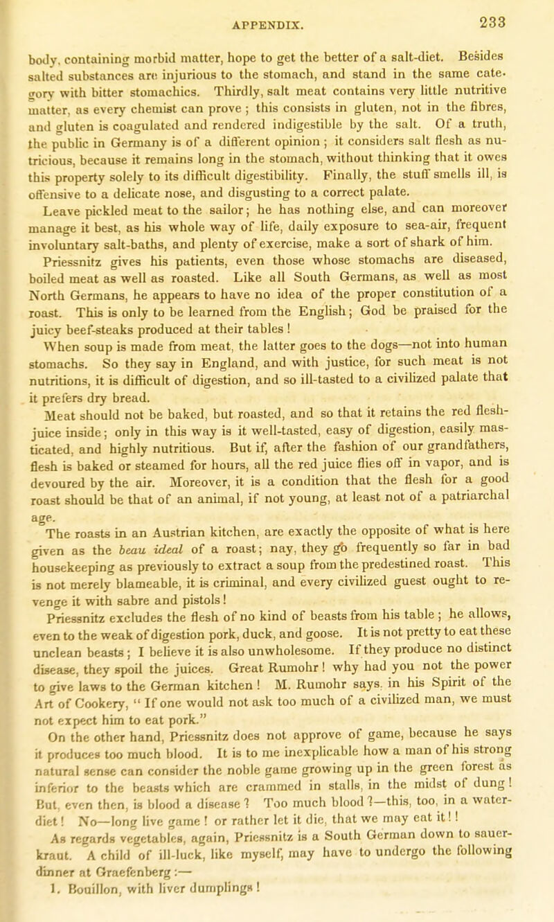 body, containing morbid matter, hope to get the better of a salt-diet. Besides salted substances are injurious to the stomach, and stand in the same cate. i'orv with bitter stomachics. Thirdly, salt meat contains very little nutritive matter, as every chemist can prove ; this consists in gluten, not in the fibres, and gluten is coagulated and rendered indigestible by the salt. Of a truth, the public in Germany is of a different opinion ; it considers salt flesh as nu- tricious, because it remains long in the stomach, without thinking that it owes this property solely to its difficult digestibility. Finally, the stuff smells ill, is offensive to a delicate nose, and disgusting to a correct palate. Leave pickled meat to the sailor; he has nothing else, and can moreover manage it best, as his whole way of life, daily exposure to sea-air, frequent involuntary salt-baths, and plenty of exercise, make a sort of shark of him. Priessnitz gives his patients, even those whose stomachs are diseased, boiled meat as well as roasted. Like all South Germans, as well as most North Germans, he appears to have no idea of the proper constitution of a roast. This is only to be learned from the English; God be praised for the juicy beef-steaks produced at their tables ! When soup is made from meat, the latter goes to the dogs—not into human stomachs. So they say in England, and with justice, for such meat is not nutritions, it is difficult of digestion, and so ill-tasted to a civilized palate that it prefers dry bread. Meat should not be baked, but roasted, and so that it retains the red flesh- juice inside; only in this way is it well-tasted, easy of digestion, easily mas- ticated, and highly nutritious. But if, after the fashion of our grandfathers, flesh is baked or steamed for hours, all the red juice flies off in vapor, and is devoured by the air. Moreover, it is a condition that the flesh for a good roast should be that of an animal, if not young, at least not of a patriarchal age. The roasts in an Austrian kitchen, are exactly the opposite of what is here given as the beau ideal of a roast; nay, they go frequently so far in bad housekeeping as previously to extract a soup from the predestined roast. This is not merely blameable, it is criminal, and every civilized guest ought to re- venge it with sabre and pistols! Priessnitz excludes the flesh of no kind of beasts from his table ; he allows, even to the weak of digestion pork, duck, and goose. It is not pretty to eat these unclean beasts ; I believe it is also unwholesome. If they produce no distinct disease, they spoil the juices. Great Rumohr ! why had you not the power to give laws to the German kitchen ! M. Rumohr says, in his Spirit of the Art of Cookery,  If one would not ask too much of a civilized man, we must not expect him to eat pork. On the other hand, Priessnitz does not approve of game, because he says it produces too much blood. It is to me inexplicable how a man of his strong natural sense can consider the noble game growing up in the green forest as inferior to the beasts which are crammed in stalls, in the midst of dung! But, even then, is blood a disease 1 Too much blood 1—this, too, in a water- diet ! No—long live game ! or rather let it die, that we may eat it!! As regards vegetables, again, Priessnitz is a South German down to sauer- kraut. A child of ill-luck, like myself, may have to undergo the following dinner at Graefenberg :— I. Bouillon, with liver dumplings !