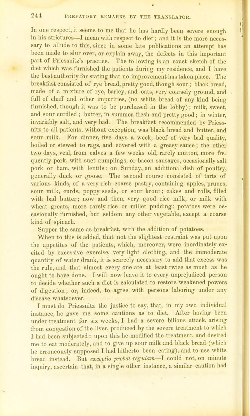 In one respect, it seems to me that he has hardly been severe enough in his strictures—I mean with respect to diet; and it is the more neces- sary to allude to this, since in some late publications an attempt has been made to slur over, or explain away, the defects in this important part of Priessnitz's practice. The following is an exact sketch of the diet which was furnished the patients during my residence, and I have the best authority for stating that no improvement has taken place. The breakfast consisted of rye bread, pretty good, though sour; black bread, made of a mixture of rye, barley, and oats, very coarsely ground, and full of chaff and other impurities, (no white bread of any kind being furnished, though it was to be purchased in the lobby); milk, sweet, and sour curdled; butter, in summer, fresh and pretty good; in winter, invariably salt, and very bad. The breakfast recommended by Priess- nitz to all patients, without exception, was black bread and butter, and sour milk. For dinner, five days a week, beef of very bad quality, boiled or stewed to rags, and covered with a greasy sauce; the other two days, veal, from calves a few weeks old, rarely mutton, more fre- quently pork, with suet dumplings, or bacon sausages, occasionally salt pork or ham, with lentils: on Sunday, an additional dish of poultry, generally duck or goose. The second course consisted of tarts of various kinds, of a very rich coarse pastry, containing apples, prunes, sour milk, curds, poppy seeds, or sour krout; cakes and rolls, rilled with bad butter; now and then, very good rice milk, or milk with wheat groats, more rarely rice or millet pudding: potatoes were oc- casionally furnished, but seldom any other vegetable, except a coarse kind of spinach. Supper the same as breakfast, with the addition of potatoes. When to this is added, that not the slightest restraint was put upon the appetites of the patients, which, moreover, were inordinately ex- cited by excessive exercise, very light clothing, and the immoderate quantity of water drank, it is scarcely necessary to add that excess was the rule, and that almost every one ate at least twice as much as he ought to have done. I will now leave it to every unprejudiced person to decide whether such a diet is calculated to restore weakened powers of digestion; or, indeed, to agree with persons laboring under any disease whatsoever. I must do Priessnitz the justice to say, that, in my own individual instance, he gave me some cautions as to diet. After having been under treatment for six weeks, I had a severe bilious attack, arising from congestion of the liver, produced by the severe treatment to which I had been subjected: upon this he modified the treatment, and desired me to eat moderately, and to give up sour milk and black bread (which he erroneously supposed I had hitherto been eating), and to use white bread instead. But exceptio probat regulam—I could not, on minute inquiry, ascertain that, in a single other instance, a similar caution had