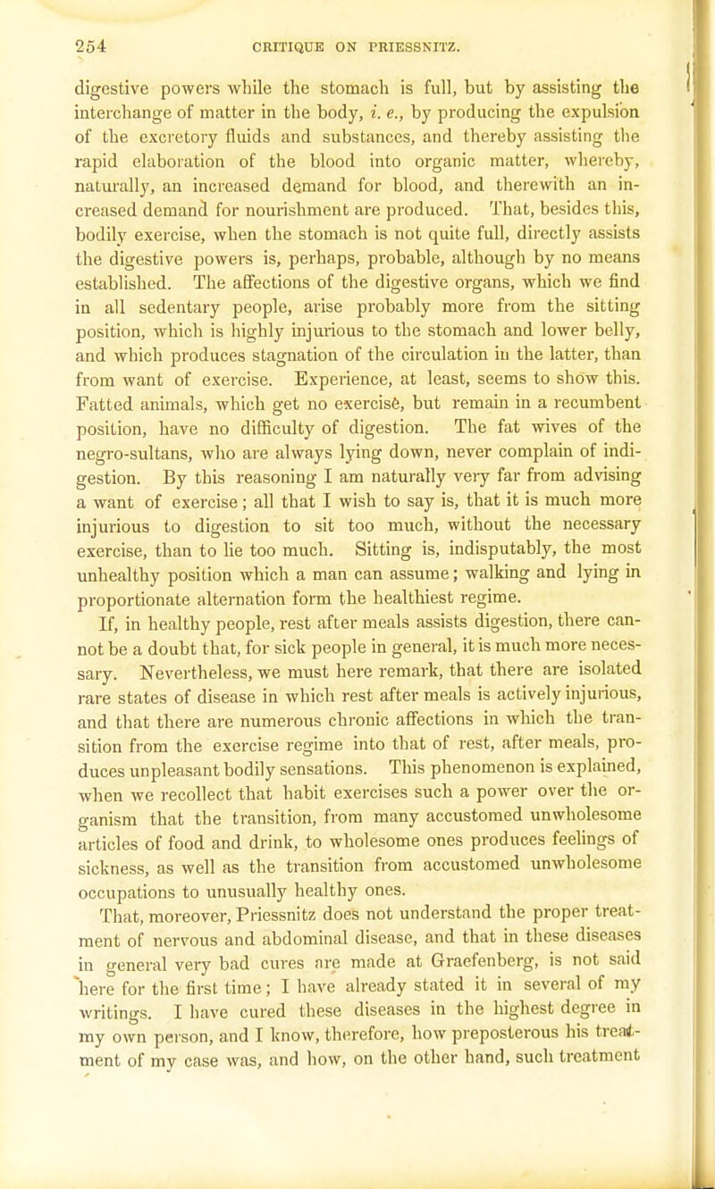 digestive powers while the stomach is full, but by assisting the interchange of matter in the body, i. e., by producing the expulsion of the excretory fluids and substances, and thereby assisting the rapid elaboration of the blood into organic matter, whereby, naturally, an increased demand for blood, and therewith an in- creased demand for nourishment are produced. That, besides this, bodily exercise, when the stomach is not quite full, directly assists the digestive powers is, perhaps, probable, although by no means established. The affections of the digestive organs, which we find in all sedentary people, arise probably more from the sitting position, which is highly injurious to the stomach and lower belly, and which produces stagnation of the circulation in the latter, than from want of exercise. Experience, at least, seems to show this. Fatted animals, which get no exercise, but remain in a recumbent position, have no difficulty of digestion. The fat wives of the negro-sultans, who are always lying down, never complain of indi- gestion. By this reasoning I am naturally veiy far from advising a want of exercise; all that I wish to say is, that it is much more injurious to digestion to sit too much, without the necessary exercise, than to lie too much. Sitting is, indisputably, the most unhealthy position which a man can assume; walking and lying in proportionate alternation form the healthiest regime. If, in healthy people, rest after meals assists digestion, there can- not be a doubt that, for sick people in general, it is much more neces- sary. Nevertheless, we must here remark, that there are isolated rare states of disease in which rest after meals is actively injurious, and that there are numerous chronic affections in which the tran- sition from the exercise regime into that of rest, after meals, pro- duces unpleasant bodily sensations. This phenomenon is explained, when we recollect that habit exercises such a power over the or- ganism that the transition, from many accustomed unwholesome articles of food and drink, to wholesome ones produces feelings of sickness, as well as the transition from accustomed unwholesome occupations to unusually healthy ones. That, moreover, Priessnitz does not understand the proper treat- ment of nervous and abdominal disease, and that in these diseases in general very bad cures are made at Graefenberg, is not said here for the first time; I have already stated it in several of my writings. I have cured these diseases in the highest degree in my own person, and I know, therefore, how preposterous his treat- ment of my case was, and how, on the other hand, such treatment