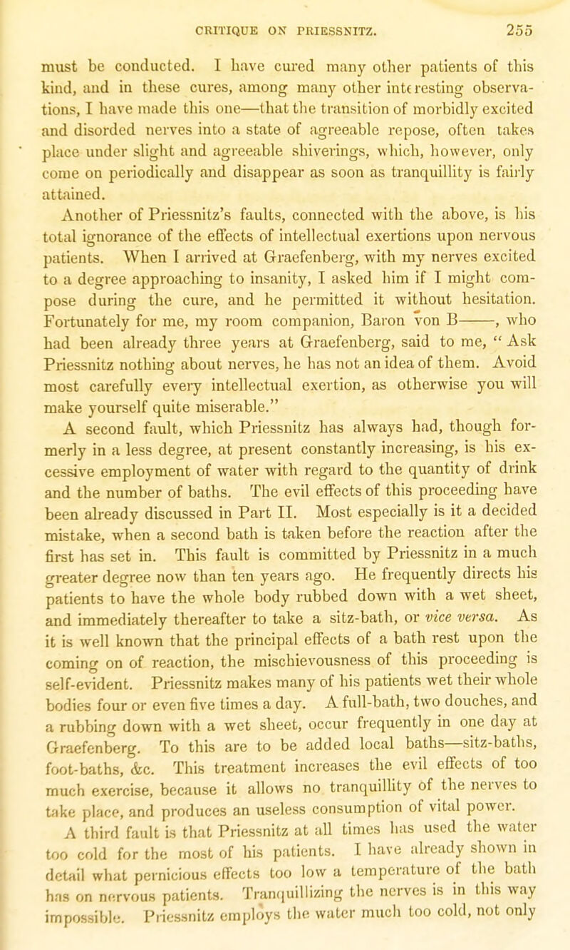 must be conducted. I have cured many other patients of this kind, and in these cures, among many other int( resting observa- tions, I have made this one—that the transition of morbidly excited and disorded nerves into a state of agreeable repose, often takes place under slight and agreeable shiverings, which, however, only come on periodically and disappear as soon as tranquillity is fairly attained. Another of Priessnitz's faults, connected with the above, is his total ignorance of the effects of intellectual exertions upon nervous patients. When I arrived at Graefenberg, with my nerves excited to a degree approaching to insanity, I asked him if I might com- pose during the cure, and he permitted it without hesitation. Fortunately for me, my room companion, Baron von B , who had been already three years at Graefenberg, said to me,  Ask Priessnitz nothing about nerves, he has not an idea of them. Avoid most carefully every intellectual exertion, as otherwise you will make yourself quite miserable. A second fault, which Priessnitz has always had, though for- merly in a less degree, at present constantly increasing, is his ex- cessive employment of water with regard to the quantity of drink and the number of baths. The evil effects of this proceeding have been already discussed in Part II. Most especially is it a decided mistake, when a second bath is taken before the reaction after the first has set in. This fault is committed by Priessnitz in a much greater degree now than ten years ago. He frequently directs his patients to have the whole body rubbed down with a wet sheet, and immediately thereafter to take a sitz-bath, or vice versa. As it is well known that the principal effects of a bath rest upon the coming on of reaction, the mischievousness of this proceeding is self-evident. Priessnitz makes many of his patients wet their whole bodies four or even five times a day. A full-bath, two douches, and a rubbing down with a wet sheet, occur frequently in one day at Graefenberg. To this are to be added local baths—sitz-baths, foot-baths, <fec. This treatment increases the evil effects of too much exercise, because it allows no tranquillity of the nerves to take place, and produces an useless consumption of vital power. A third fault is that Priessnitz at all times has used the water too cold for the most of his patients. I have already shown in detail what pernicious effects too low a temperature of the bath has on nervous patients. Tranquillizing the nerves is in this way impossible. Priessnitz employs the water much too cold, not only