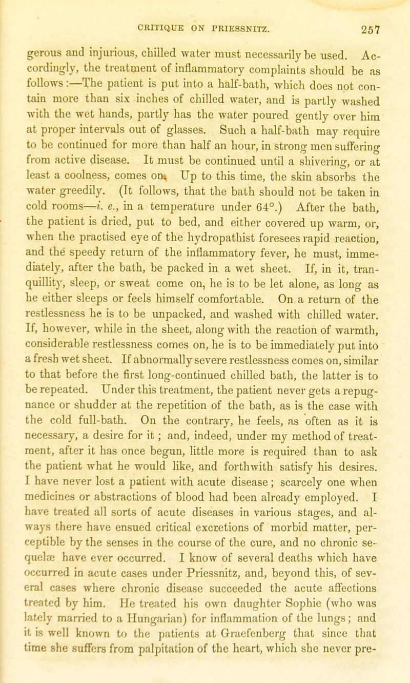 gerous and injurious, chilled water must necessarily be used. Ac- cordingly, the treatment of inflammatory complaints should be as follows:—The patient is put into a half-bath, which does not con- tain more than six inches of chilled water, and is partly washed with the wet hands, partly has the water poured gently over him at proper intervals out of glasses. Such a half-bath may require to be continued for more than half an hour, in strong men suffering from active disease. It must be continued until a shivering-, or at least a coolness, comes ont Up to this time, the skin absorbs the water greedily. (It follows, that the bath should not be taken in cold rooms—i. e., in a temperature under 64°.) After the bath, the patient is dried, put to bed, and either covered up warm, or, when the practised eye of the hydropathist foresees rapid reaction, and the speedy return of the inflammatory fever, he must, imme- diately, after the bath, be packed in a wet sheet. If, in it, tran- quillity, sleep, or sweat come on, he is to be let alone, as long as he either sleeps or feels himself comfortable. On a return of the restlessness he is to be unpacked, and washed with chilled water. If, however, while in the sheet, along with the reaction of warmth, considerable restlessness comes on, he is to be immediately put into a fresh wet sheet. If abnormally severe restlessness comes on, similar to that before the first long-continued chilled bath, the latter is to be repeated. Under this treatment, the patient never gets a repug- nance or shudder at the repetition of the bath, as is the case with the cold full-bath. On the contrary, he feels, as often as it is necessary, a desire for it; and, indeed, under my method of treat- ment, after it has once begun, little more is required than to ask the patient what he would like, and forthwith satisfy his desires. I have never lost a patient with acute disease ; scarcely one when medicines or abstractions of blood had been already employed. I have treated all sorts of acute diseases in various stages, and al- ways there have ensued critical excretions of morbid matter, per- ceptible by the senses in the course of the cure, and no chronic se- quelze have ever occurred. I know of several deaths which have occurred in acute cases under Priessnitz, and, beyond this, of sev- eral cases where chronic disease succeeded the acute affections treated by him. He treated his own daughter Sophie (who was lately married to a Hungarian) for inflammation of the lungs; and it is well known to the patients at Gracfenberg that since that time she suffers from palpitation of the heart, which she never pre-