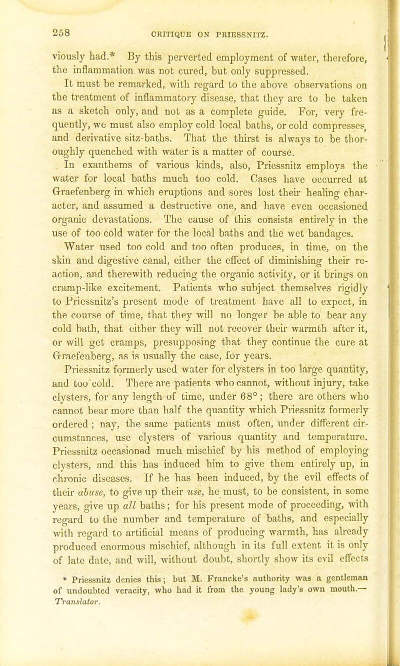 viously had.* By this perverted employment of water, therefore, the inflammation was not cured, but only suppressed. It must be remarked, with regard to the above observations on the treatment of inflammatory disease, that they are to be taken as a sketch only, and not as a complete guide. For, very fre- quently, we must also employ cold local baths, or cold compresses, and derivative sitz-baths. That the thirst is always to be thor- oughly quenched with water is a matter of course. In exanthems of various kinds, also, Priessnitz employs the water for local baths much too cold. Cases have occurred at Graefenberg in which eruptions and sores lost their healing char- acter, and assumed a destructive one, and have even occasioned organic devastations. The cause of this consists entirely in the use of too cold water for the local baths and the wet bandages. Water used too cold and too often produces, in time, on the skin and digestive canal, either the effect of diminishing their re- action, and therewith reducing the organic activity, or it brings on cramp-like excitement. Patients who subject themselves rigidly to Priessnitz's present mode of treatment have all to expect, in the course of time, that they will no longer be able to bear any cold bath, that either they will not recover their warmth after it, or will get cramps, presupposing that they continue the cure at Graefenberg, as is usually the case, for years. Priessnitz formerly used water for clysters in too large quantity, and too'cold. There are patients who cannot, without injury, take clysters, for any length of time, under 68°; there are others who cannot bear more than half the quantity which Priessnitz formerly ordered; nay, the same patients must often, under different cir- cumstances, use clysters of various quantity and temperature. Priessnitz occasioned much mischief by his method of employing clysters, and this has induced him to give them entirely up, in chronic diseases. If he has been induced, by the evil effects of their abuse, to give up their use, he must, to be consistent, in some years, give up all baths; for his present mode of proceeding, with regard to the number and temperature of baths, and especially with regard to artificial means of producing warmth, has already produced enormous mischief, although in its full extent it is only of late date, and will, without doubt, shortly show its evil effects * Priessnitz denies this; but M. Francke's authority was a gentleman of undoubted veracity, who had it from the young lady's own mouth.— Translator.