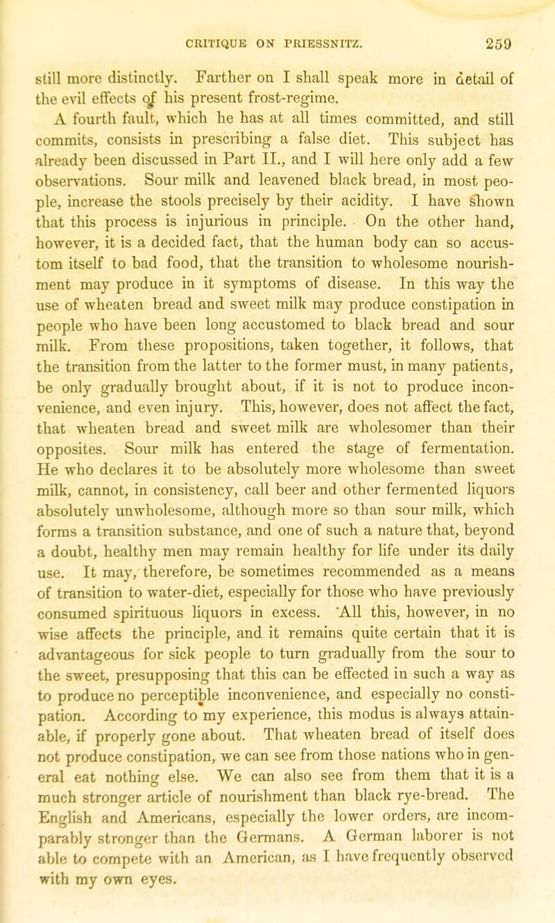 still more distinctly. Farther on I shall speak more in detail of the evil effects of his present frost-regime. A fourth fault, which he has at all times committed, and still commits, consists in prescribing a false diet. This subject has already been discussed in Part II., and I will here only add a few observations. Sour milk and leavened black bread, in most peo- ple, increase the stools precisely by their acidity. I have shown that this process is injurious in principle. On the other hand, however, it is a decided fact, that the human body can so accus- tom itself to bad food, that the transition to wholesome nourish- ment may produce in it symptoms of disease. In this way the use of wheaten bread and sweet milk may produce constipation in people who have been long accustomed to black bread and sour milk. From these propositions, taken together, it follows, that the transition from the latter to the former must, in many patients, be only gradually brought about, if it is not to produce incon- venience, and even injury. This, however, does not affect the fact, that wheaten bread and sweet milk are wholesomer than their opposites. Sour milk has entered the stage of fermentation. He who declares it to be absolutely more wholesome than sweet milk, cannot, in consistency, call beer and other fermented liquors absolutely unwholesome, although more so tban sour milk, which forms a transition substance, and one of such a nature that, beyond a doubt, healthy men may remain healthy for hfe under its daily use. It may, therefore, be sometimes recommended as a means of transition to water-diet, especially for those who have previously consumed spirituous liquors in excess. 'All this, however, in no wise affects the principle, and it remains quite certain that it is advantageous for sick people to turn gradually from the sour to the sweet, presupposing that this can be effected in such a way as to produce no perceptible inconvenience, and especially no consti- pation. According to my experience, this modus is always attain- able, if properly gone about. That wheaten bread of itself does not produce constipation, we can see from those nations who in gen- eral eat nothing else. We can also see from them that it is a much stronger article of nourishment than black rye-bread. The English and Americans, especially the lower orders, are incom- parably stronger than the Germans. A German laborer is not able to compete with an American, as I have frequently observed with my own eyes.