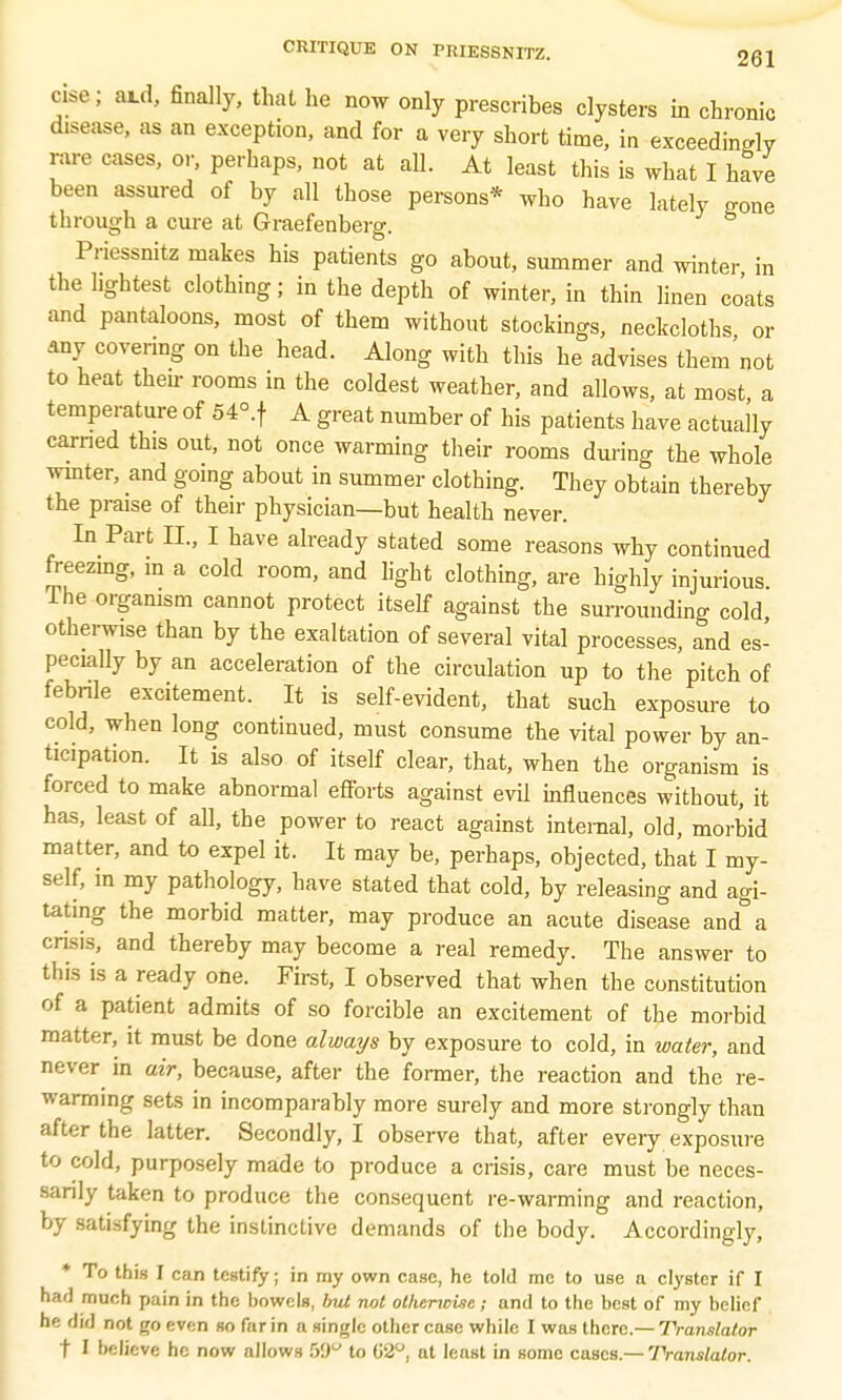 eise; aid, finally, that he now only prescribes clysters in chronic disease, as an exception, and for a very short time, in exceedingly rare cases, or, perhaps, not at all. At least this is what I have been assured of by all those persons* who have lately gone through a cure at Graefenberg. Priessnitz makes his patients go about, summer and winter in the lightest clothing; in the depth of winter, in thin linen coats and pantaloons, most of them without stockings, neckcloths or any covering on the head. Along with this he advises them'not to heat their rooms in the coldest weather, and allows, at most a temperature of 54°.f A great number of his patients have actually earned this out, not once warming their rooms during the whole winter, and going about in summer clothing. They obtain thereby the praise of their physician—but health never. In Part IL, I have already stated some reasons why continued freezing, in a cold room, and light clothing, are highly injurious. Ihe organism cannot protect itself against the surrounding cold otherwise than by the exaltation of several vital processes, and es- pecially by an acceleration of the circulation up to the pitch of febrile excitement. It is self-evident, that such exposure to cold, when long continued, must consume the vital power by an- ticipation. It is also of itself clear, that, when the organism is forced to make abnormal efforts against evil influences without, it has, least of all, the power to react against internal, old, morbid matter, and to expel it. It may be, perhaps, objected, that I my- self, in my pathology, have stated that cold, by releasing and agi- tating the morbid matter, may produce an acute disease and a crisis, and thereby may become a real remedy. The answer to this is a ready one. First, I observed that when the constitution of a patient admits of so forcible an excitement of the morbid matter, it must be done always by exposure to cold, in water, and never in air, because, after the former, the reaction and the re- warming sets in incomparably more surely and more strongly than after the latter. Secondly, I observe that, after every exposure to cold, purposely made to produce a crisis, care must be neces- sarily taken to produce the consequent re-warming and reaction, by satisfying the instinctive demands of the body. Accordingly, * To this I can testify; in my own case, he told mc to use a clyster if I had much pain in the bowels, Imt not otherwise; and to the best of my belief he did not go even so far in a single other case while I was there.— Translator t I believe he now allows 6&° to (i2°, at least in some cases.— Translator.