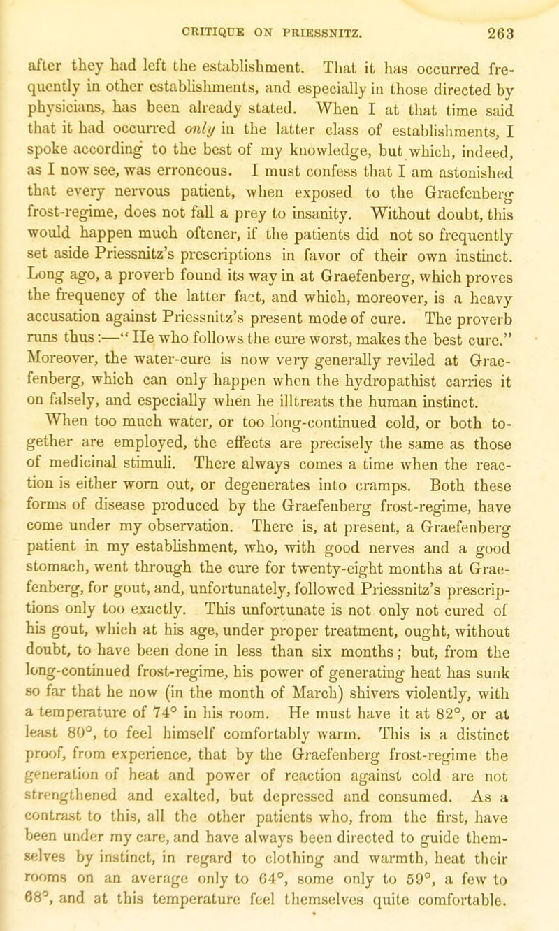 after they had left the establishment. That it has occurred fre- quently in other establishments, and especially in those directed by physicians, has been already stated. When I at that time said that it had occurred only in the latter class of establishments, I spoke according to the best of my knowledge, but which, indeed, as I now see, was erroneous. I must confess that I am astonished that every nervous patient, when exposed to the Graefenberg frost-regime, does not fall a prey to insanity. Without doubt, this would happen much oftener, if the patients did not so frequently set aside Priessnitz's prescriptions in favor of their own instinct. Long ago, a proverb found its way in at Graefenberg, which proves the frequency of the latter fact, and which, moreover, is a heavy accusation against Priessnitz's present mode of cure. The proverb runs thus:— He who follows the cure worst, makes the best cure. Moreover, the water-cure is now very generally reviled at Grae- fenberg, which can only happen when the hydropathist carries it on falsely, and especially when he illtreats the human instinct. When too much water, or too long-continued cold, or both to- gether are employed, the effects are precisely the same as those of medicinal stimuli. There always comes a time when the reac- tion is either worn out, or degenerates into cramps. Both these forms of disease produced by the Graefenberg frost-regime, have come under my observation. There is, at present, a Graefenberg patient in my establishment, who, with good nerves and a good stomach, went through the cure for twenty-eight months at Grae- fenberg, for gout, and, unfortunately, followed Priessnitz's prescrip- tions only too exactly. This unfortunate is not only not cured of his gout, which at his age, under proper treatment, ought, without doubt, to have been done in less than six months; but, from the long-continued frost-regime, his power of generating heat has sunk so far that he now (in the month of March) shivers violently, with a temperature of 74° in his room. He must have it at 82°, or at least 80°, to feel himself comfortably wann. This is a distinct proof, from experience, that by the Graefenberg frost-regime the generation of heat and power of reaction against cold are not strengthened and exalted, but depressed and consumed. As a contrast to this, all the other patients who, from the first, have been under my care, and have always been directed to guide them- selves by instinct, in regard to clothing and warmth, heat their rooms on an average only to 64°, some only to 59°, a few to 68°, and at this temperature feel themselves quite comfortable.