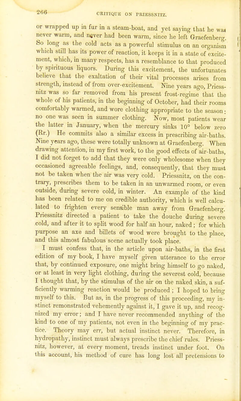 or wrapped up in fur in a steam-boat, and yet saying that he wa* never warm, and never had been warm, since he left Graefenberg. So long as the cold acts as a powerful stimulus on an organism which still has its power of reaction, it keeps it in a state of excite- ment, which, in many respects, has a resemblance to that produced by spirituous liquors. During this excitement, the unfortunates believe that the exaltation of their vital processes arises from strength, instead of from over-excitement. Nine years ago, Priess- nitz was so far removed from his present frost-regime that the whole of his patients, in the beginning of October, had their rooms comfortably warmed, and wore clothing appropriate to the season: no one was seen in summer clothing. Now, most patients wear the latter in January, when the mercury sinks 10° below zero (Rr.) He commits also a similar excess in prescribing air-baths. Nine years ago, these were totally unknown at Graefenberg. When drawing attention, in my first work, to the good effects of air-baths, I did not forget to add that they were only wholesome when they occasioned agreeable feelings, and, consequently, that they must not be taken when the air was very cold. Priessnitz, on the con- trary, prescribes them to be taken in an unwarmed room, or even outside, during severe cold, in winter. An example of the kind has been related to me on credible authority, which is well calcu- lated to frighten every sensible man away from Graefenberg. Priessnitz directed a patient to take the douche during severe cold, and after it to split wood for half an hour, naked; for which purpose an axe and billets of wood were brought to the place, and this almost fabulous scene actually took place. I must confess that, in the article upon air-baths, in the first edition of my book, I have myself given utterance to the error that, by continued exposure, one might bring himself to go naked, or at least in very light clothing, during the severest cold, because I thought that, by the stimulus of the air on the naked skin, a suf- ficiently warming reaction would be produced ; I hoped to bring myself to this. But as, in the progress of this proceeding, my in- stinct remonstrated vehemently against it, I gave it up, and recog- nized my error; and I have never recommended anything of the kind to one of my patients, not even in the beginning of my prac- tice. Theory may err, but actual instinct never. Therefore, in hydropathy, instinct must always prescribe the chief rules. Priess- nitz, however, at every moment, treads instinct under foot. On this account, his method of cure has long lost all pretensions to