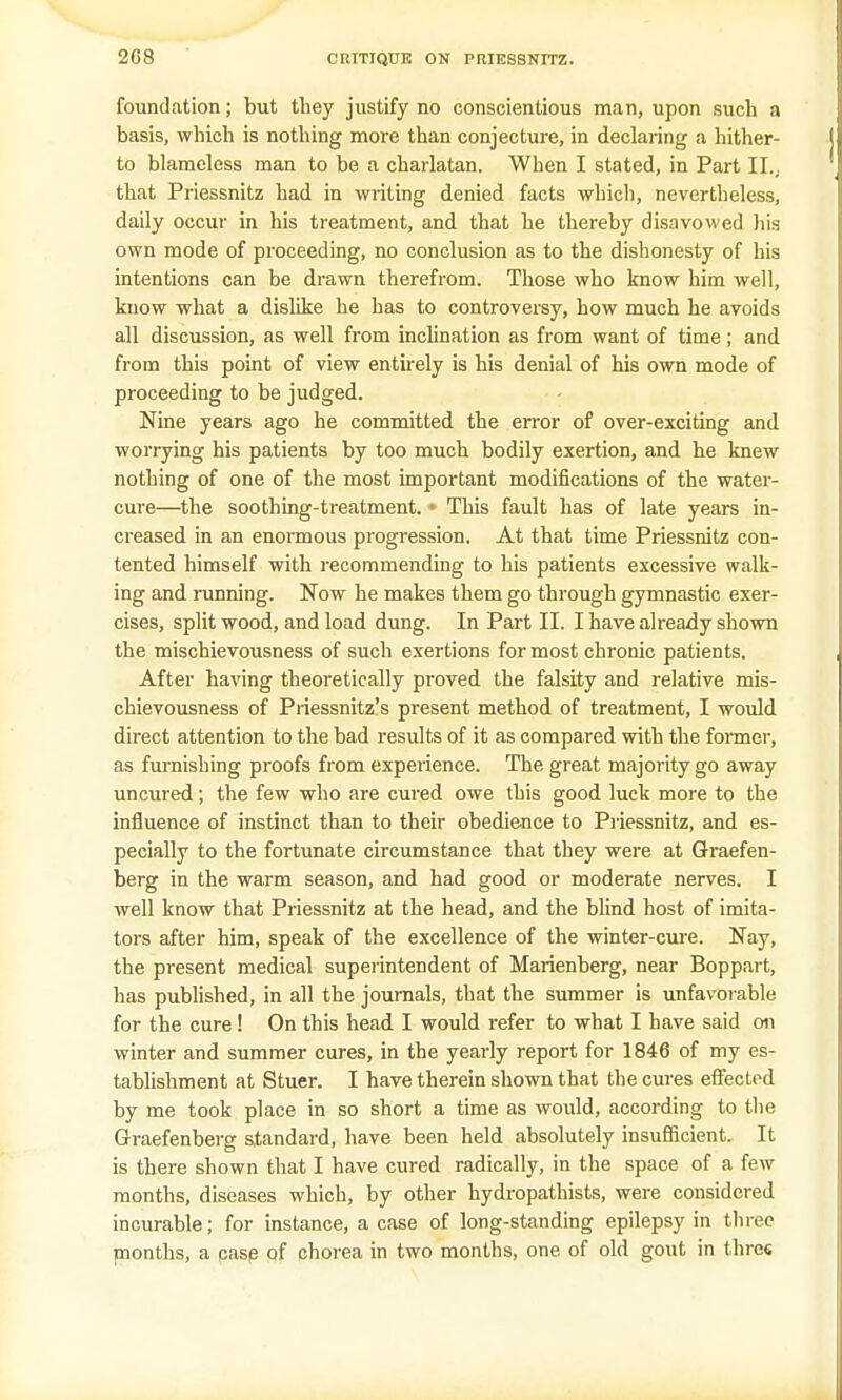 foundation; but they justify no conscientious man, upon such a basis, which is nothing more than conjecture, in declaring a hither- to blameless man to be a charlatan. When I stated, in Part II... that Priessnitz had in writing denied facts which, nevertheless, daily occur in his treatment, and that he thereby disavowed Iiis own mode of proceeding, no conclusion as to the dishonesty of his intentions can be drawn therefrom. Those who know him well, know what a dislike he has to controversy, how much he avoids all discussion, as well from inclination as from want of time; and from this point of view entirely is his denial of his own mode of proceeding to be judged. Nine years ago he committed the error of over-exciting and worrying his patients by too much bodily exertion, and he knew nothing of one of the most important modifications of the water- cure—the soothing-treatment. • This fault has of late years in- creased in an enormous progression. At that time Priessnitz con- tented himself with recommending to his patients excessive walk- ing and running. Now he makes them go through gymnastic exer- cises, split wood, and load dung. In Part II. I have already shown the mischievousness of such exertions for most chronic patients. After having theoretically proved the falsity and relative mis- chievousness of Priessnitz's present method of treatment, I would direct attention to the bad results of it as compared with the former, as furnishing proofs from experience. The great majority go away uncured; the few who are cured owe this good luck more to the influence of instinct than to their obedience to Priessnitz, and es- pecially to the fortunate circumstance that they were at Graefen- berg in the warm season, and had good or moderate nerves. I well know that Priessnitz at the head, and the blind host of imita- tors after him, speak of the excellence of the winter-cure. Nay, the present medical superintendent of Marienberg, near Boppart, has published, in all the journals, that the summer is unfavorable for the cure ! On this head I would refer to what I have said on winter and summer cures, in the yearly report for 1846 of my es- tablishment at Stuer. I have therein shown that the cures effected by me took place in so short a time as would, according to the Graefenberg standard, have been held absolutely insufficient. It is there shown that I have cured radically, in the space of a few months, diseases which, by other hydropathists, were considered incurable; for instance, a case of long-standing epilepsy in three months, a case of chorea in two months, one of old gout in three