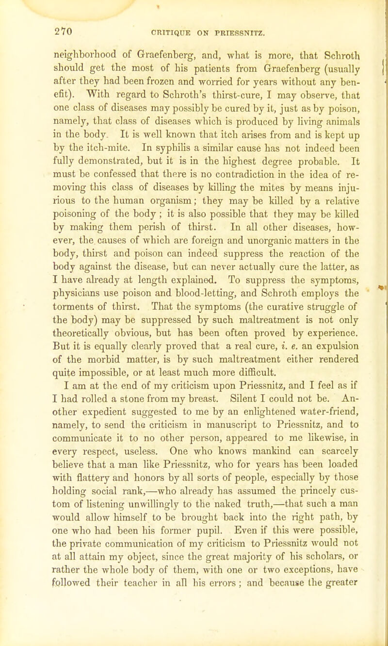 neighborhood of Graefenberg, and, what is more, that Schroth should get the most of his patients from Graefenberg (usually after they had been frozen and worried for years without any ben- efit). With regard to Schroth's thirst-cure, I may observe, that one class of diseases may possibly be cured by it, just as by poison, namely, that class of diseases which is produced by living animals in the body. It is well known that itch arises from and is kept up by the itch-mite. In syphilis a similar cause has not indeed been fully demonstrated, but it is in the highest degree probable. It must be confessed that there is no contradiction in the idea of re- moving this class of diseases by killing the mites by means inju- rious to the human organism; they may be killed by a relative poisoning of the body ; it is also possible that they may be killed by making them perish of thirst. In all other diseases, how- ever, the causes of which are foreign and unorganic matters in the body, thirst and poison can indeed suppress the reaction of the body against the disease, but can never actually cure the latter, as I have already at length explained. To suppress the symptoms, physicians use poison and blood-letting, and Schroth employs the torments of thirst. That the symptoms (the curative struggle of the body) may be suppressed by such maltreatment is not only theoretically obvious, but has been often proved by experience. But it is equally clearly proved that a real cure, i. e. an expulsion of the morbid matter, is by such maltreatment either rendered quite impossible, or at least much more difficult. I am at the end of my criticism upon Priessnitz, and I feel as if I had rolled a stone from my breast. Silent I could not be. An- other expedient suggested to me by an enlightened water-friend, namely, to send the criticism in manuscript to Priessnitz, and to communicate it to no other person, appeared to me likewise, in every respect, useless. One who knows mankind can scarcely believe that a man like Priessnitz, who for years has been loaded with flattery and honors by all sorts of people, especially by those holding social rank,—who already has assumed the princely cus- tom of listening unwillingly to the naked truth,—that such a man would allow himself to be brought back into the right path, by one who had been his former pupil. Even if this were possible, the private communication of my criticism to Priessnitz would not at all attain my object, since the great majority of his scholars, or rather the whole body of them, with one or two exceptions, have followed their teacher in all his errors; and because the greater