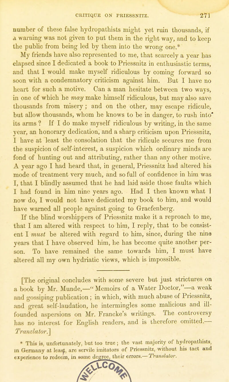 number of these false hydropathists might yet ruin thousands, if a warning was not given to put them in the right way, and to keep the public from being led by them into the wrong one.* My friends have also represented to me, that scarcely a year has elapsed since I dedicated a book to Priessnitz in enthusiastic terms, and that I would make myself ridiculous by coming forward so soon with a condemnatory criticism against him. But I have no heart for such a motive. Can a man hesitate between two ways, in one of which he may make himself ridiculous, but may also save thousands from misery; and on the other, may escape ridicule, but allow thousands, whom he knows to be in danger, to rush into its arms ? If I do make myself ridiculous by writing, in the same year, an honorary dedication, and a sharp criticism upon Priessnitz, I have at least the consolation that the ridicule secures me from the suspicion of self-interest, a suspicion which ordinary minds are fond of hunting out and attributing, rather than any other motive. A year ago I had heard that, in general, Priessnitz had altered his mode of treatment very much, and so full of confidence in him was I, that I blindly assumed that he had laid aside those faults which I had found in him nine years ago. Had I then known what I now do, I would not have dedicated my book to him, and would have warned all people against going to Graefenberg. If the blind worshippers of Priessnitz make it a reproach to me, that I am altered with respect to him, I reply, that to be consist- ent I must be altered with regard to him, since, during the nine years that I have observed him, he has become quite another per- son. To have remained the same towards him, I must have altered all my own hydriatic views, which is impossible. [The original concludes with some severe but just strictures on a book by Mr. Munde,— Memoirs of a Water Doctor,—a weak and gossiping publication; in which, with much abuse of Priessnitz, and great self-laudation, he intermingles some malicious and ill- founded aspersions on Mr. Francke's writings. The controversy has no interest for English readers, and is therefore omitted.— Translator.] * This is, unfortunately, but too true; the vast majority of hydropathists, in Germany at leas^, arc servile imitators of Priessnitz, without his tact and experience to redeem, in some decree, their errors.— Trtmslalur.