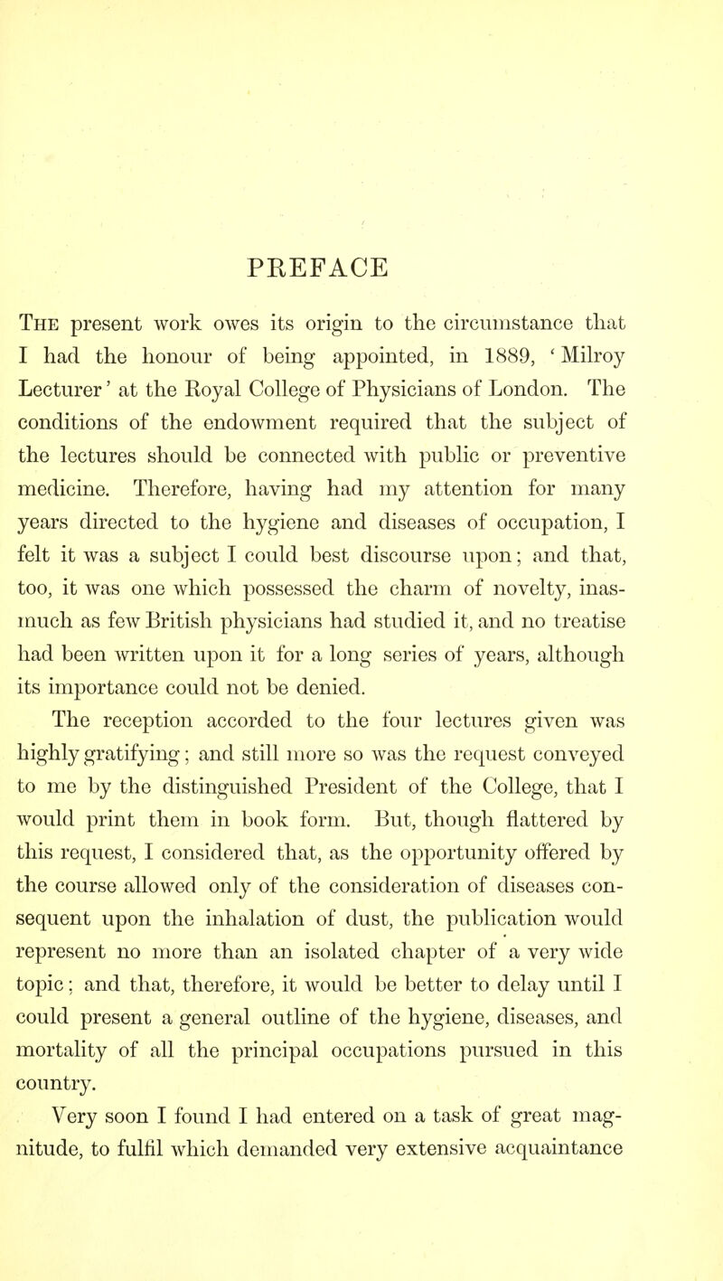 PREFACE The present work owes its origin to the circumstance tliat I had the honour of being appointed, in 1889, ' Milroy Lecturer' at the Royal College of Physicians of London. The conditions of the endowment required that the subject of the lectures should be connected with public or preventive medicine. Therefore, having had my attention for many years directed to the hygiene and diseases of occupation, I felt it was a subject I could best discourse upon; and that, too, it was one which possessed the charm of novelty, inas- much as few British physicians had studied it, and no treatise had been written upon it for a long series of years, although its importance could not be denied. The reception accorded to the four lectures given was highly gratifying; and still more so was the request conveyed to me by the distinguished President of the College, that I would print them in book form. But, though flattered by this request, I considered that, as the opportunity offered by the course allowed only of the consideration of diseases con- sequent upon the inhalation of dust, the publication would represent no more than an isolated chapter of a very wide topic; and that, therefore, it would be better to delay until I could present a general outline of the hygiene, diseases, and mortality of all the principal occupations pursued in this country. Very soon I found I had entered on a task of great mag- nitude, to fulfil which demanded very extensive acquaintance