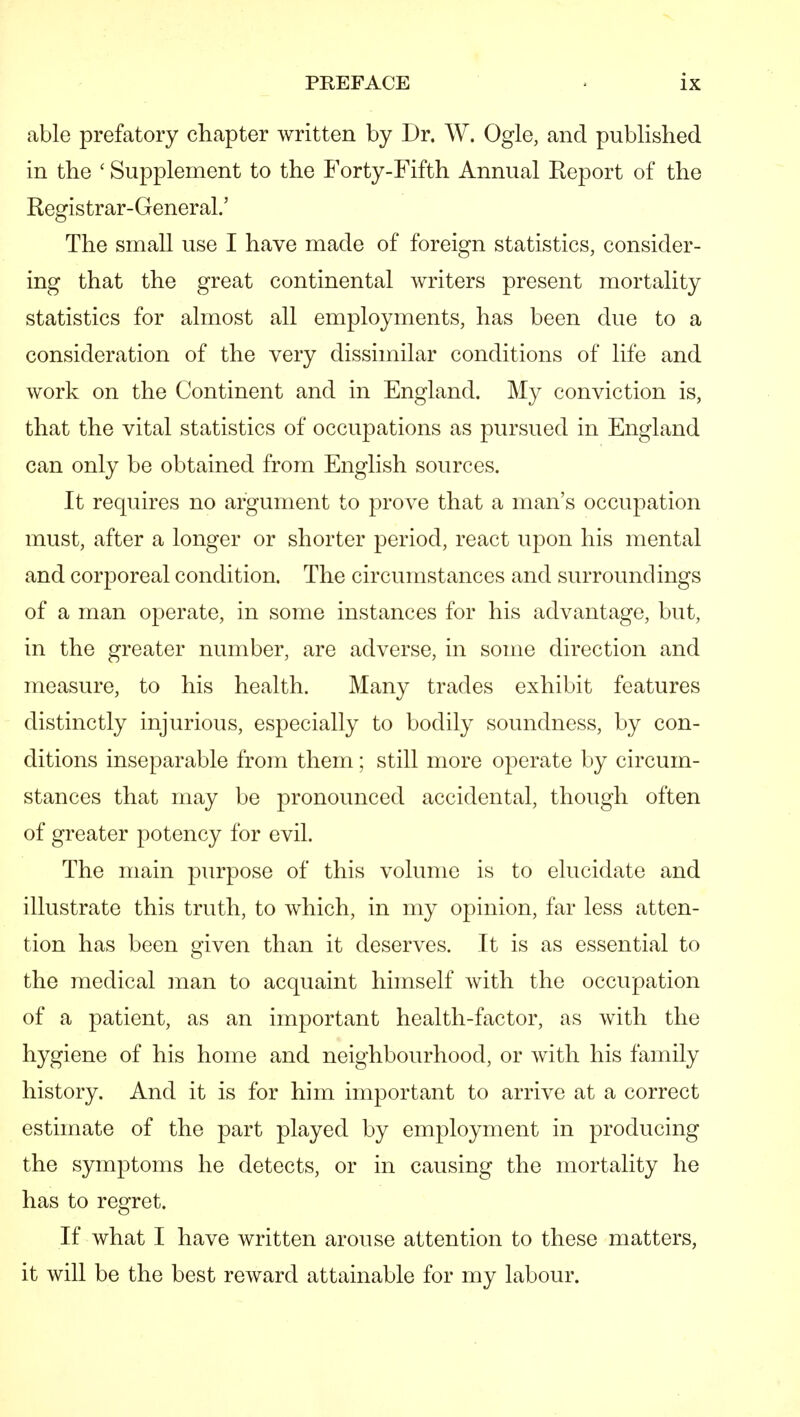 able prefatory chapter written by Dr. W. Ogle, and published in the ' Supplement to the Forty-Fifth Annual Report of the Registrar-General.' The small use I have made of foreign statistics, consider- ing that the great continental writers present mortality statistics for almost all employments, has been due to a consideration of the very dissimilar conditions of life and work on the Continent and in England. My conviction is, that the vital statistics of occupations as pursued in England can only be obtained from English sources. It requires no argument to prove that a man's occupation must, after a longer or shorter period, react upon his mental and corporeal condition. The circumstances and surroundings of a man operate, in some instances for his advantage, but, in the greater number, are adverse, in some direction and measure, to his health. Many trades exhibit features distinctly injurious, especially to bodily soundness, by con- ditions inseparable from them; still more operate by circum- stances that may be pronounced accidental, though often of greater potency for evil. The main purpose of this volume is to elucidate and illustrate this truth, to which, in my opinion, far less atten- tion has been given than it deserves. It is as essential to the medical man to acquaint himself with the occupation of a patient, as an important health-factor, as with the hygiene of his home and neighbourhood, or with his family history. And it is for him important to arrive at a correct estimate of the part played by employment in producing the symptoms he detects, or in causing the mortality he has to regret. If what I have written arouse attention to these matters, it will be the best reward attainable for my labour.