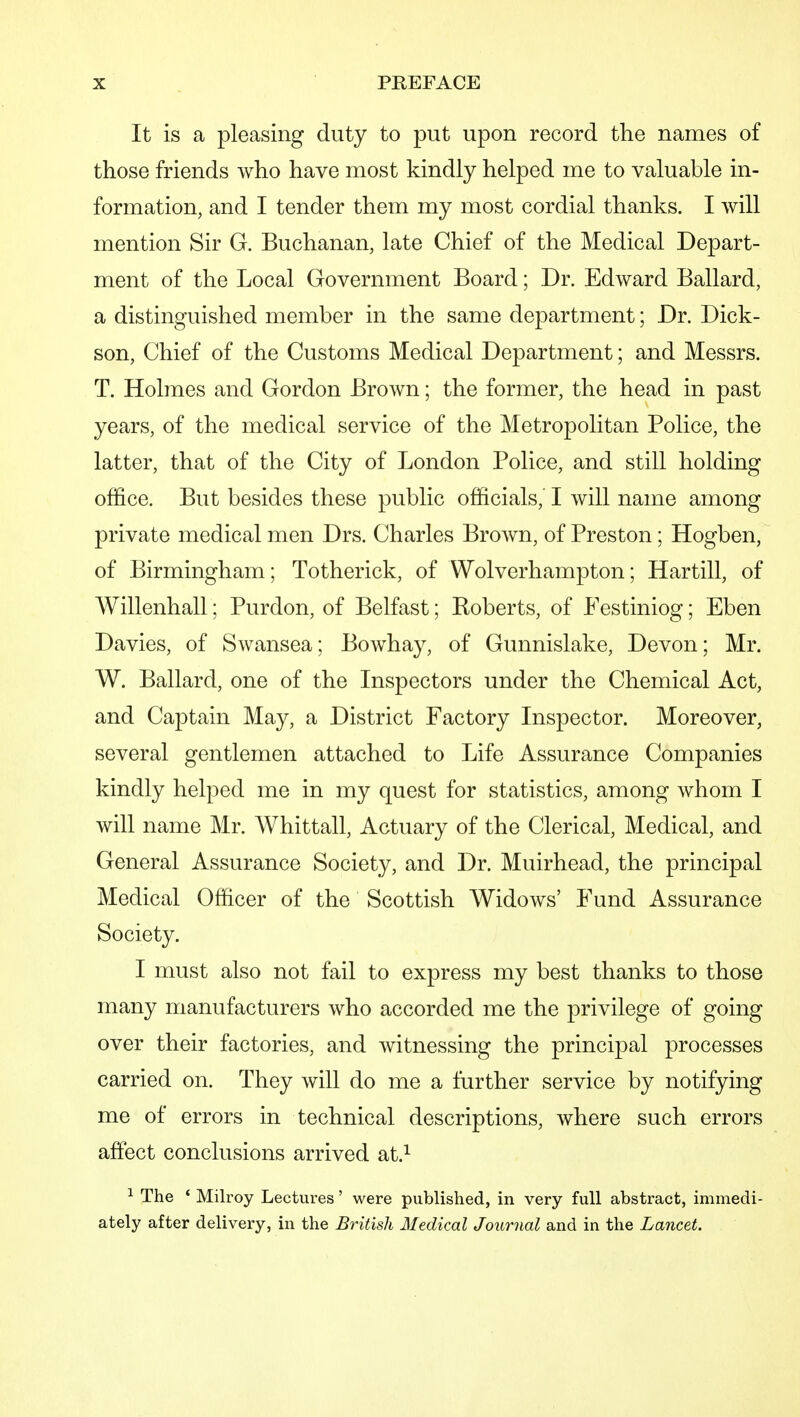 It is a pleasing duty to put upon record the names of those friends who have most kindly helped me to valuable in- formation, and I tender them my most cordial thanks. I will mention Sir G. Buchanan, late Chief of the Medical Depart- ment of the Local Government Board; Dr. Edward Ballard, a distinguished member in the same department; Dr. Dick- son, Chief of the Customs Medical Department; and Messrs. T. Holmes and Gordon Brown; the former, the head in past years, of the medical service of the Metropolitan Police, the latter, that of the City of London Police, and still holding office. But besides these public officials,' I will name among private medical men Drs. Charles Brown, of Preston; Hogben, of Birmingham; Totherick, of Wolverhampton; Hartill, of Willenhall; Purdon, of Belfast; Roberts, of Festiniog; Eben Davies, of Swansea; Bowhay, of Gunnislake, Devon; Mr. W. Ballard, one of the Inspectors under the Chemical Act, and Captain May, a District Factory Inspector. Moreover, several gentlemen attached to Life Assurance Companies kindly helped me in my quest for statistics, among whom I will name Mr. Whittall, Actuary of the Clerical, Medical, and General Assurance Society, and Dr. Muirhead, the principal Medical Officer of the Scottish Widows' Fund Assurance Society. I must also not fail to express my best thanks to those many manufacturers who accorded me the privilege of going over their factories, and witnessing the principal processes carried on. They will do me a further service by notifying me of errors in technical descriptions, where such errors affect conclusions arrived at.^ ^ The ' Milroy Lectures' were published, in very full abstract, immedi- ately after delivery, in the British Medical Journal and in the Lancet.