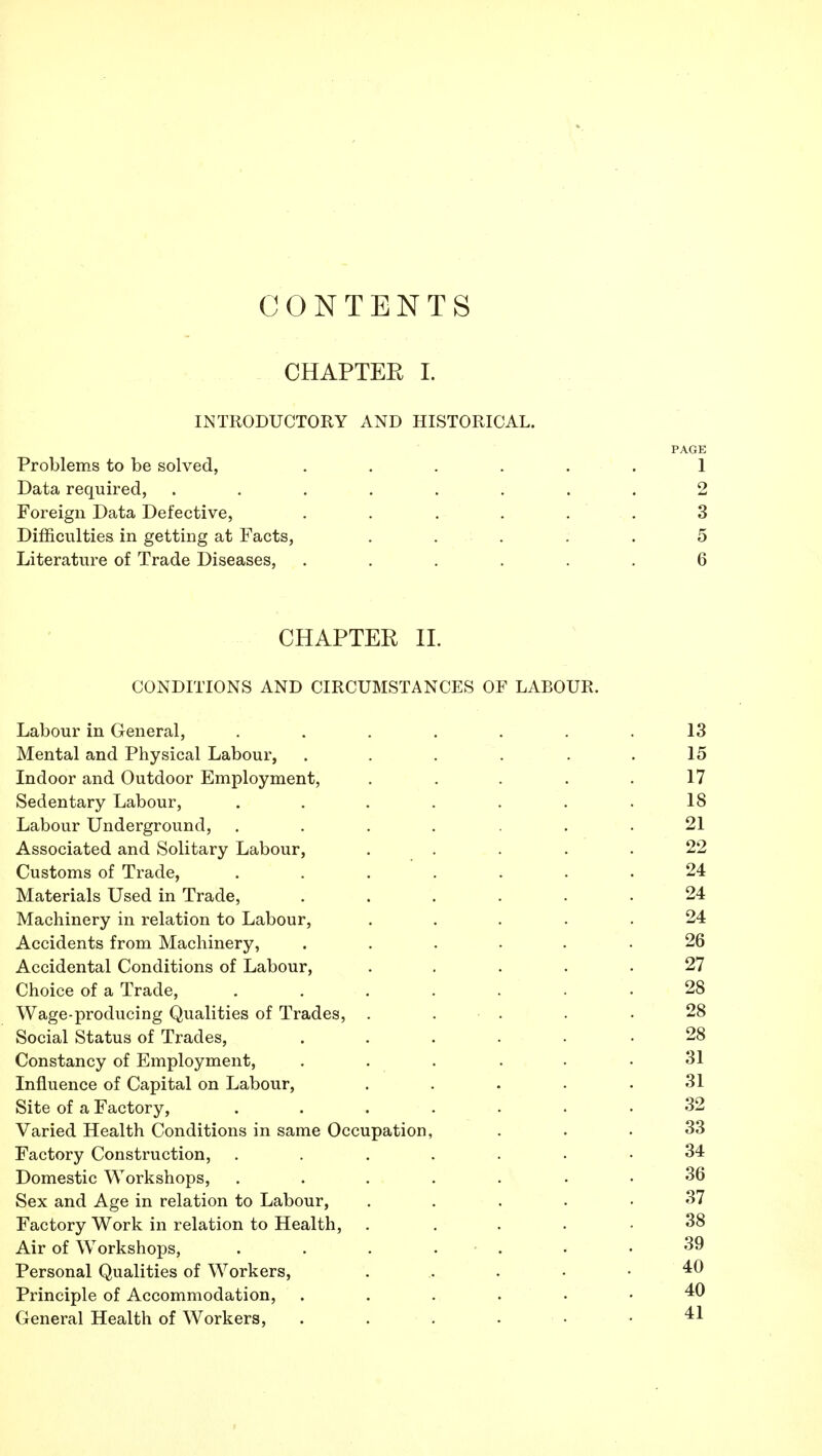 CONTENTS CHAPTER 1. INTRODUCTORY AND HISTORICAL. Problems to be solved, .... Data required, ...... Foreign Data Defective, .... Difficulties in getting at Facts, . . . Literature of Trade Diseases, .... CHAPTER 11. CONDITIONS AND CIRCUMSTANCES OF LABOUR. Labour in General, ...... Mental and Physical Labour, ..... Indoor and Outdoor Employment, .... Sedentary Labour, ...... Labour Underground, ...... Associated and Solitary Labour, .... Customs of Trade, ...... Materials Used in Trade, ..... Machinery in relation to Labour, .... Accidents from Machinery, ..... Accidental Conditions of Labour, .... Choice of a Trade, ...... Wage-producing Qualities of Trades, . . . Social Status of Trades, ..... Constancy of Employment, ..... Influence of Capital on Labour, .... Site of a Factory, ...... Varied Health Conditions in same Occupation, Factory Construction, ...... Domestic Workshops, ...... Sex and Age in relation to Labour, .... Factory Work in relation to Health, .... Air of Workshops, . . . . . Personal Qualities of Workers, .... Principle of Accommodation, ..... General Health of Workers, .....