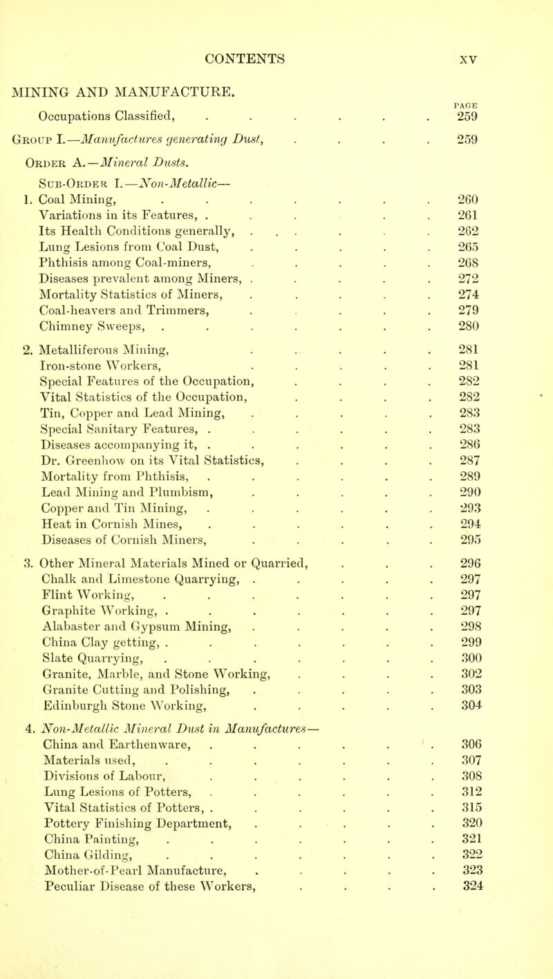 MINING AND MANUFACTURE. Occupations Classified, Group I.—Manufactures generating Dust, Order A.—Mineral Dusts. Sub-Order I.—Non-Metallic— 1. Coal Mining, Variations in its Features, . Its Health Conditions generally, Lung Lesions from Coal Dust, Phthisis among Coal-miners, Diseases prevalent among Miners, Mortality Statistics of Miners, Coal-heavers and Trimmers, Chimney Sweeps, 2. Metalliferous Mining, Iron-stone Workers, Special Features of the Occupation, Vital Statistics of the Occupation, Tin, Copper and Lead Mining, Special Sanitary Features, . Diseases accompanying it, . Dr. Greenhow on its Vital Statistics, Mortality from Phthisis, Lead Mining and Plumbism, Copper and Tin Mining, Heat in Cornish Mines, Diseases of Cornish Miners, 3. Other Mineral Materials Mined or Quarried Chalk and Limestone Quarrying, . Flint Working, Graphite Working, . Alabaster and Gypsum Mining, China Clay getting, . Slate Quarrying, Granite, Marble, and Stone Working Granite Cutting and Polishing, Edinburgh Stone Working, 4. Non-Metallic Mineral Dust in Manufactures China and Earthenware, Materials used, Divisions of Labour, Lung Lesions of Potters, Vital Statistics of Potters, . Pottery Finishing Department, China Painting, China Gilding, Mother-of-Pearl Manufacture, Peculiar Disease of these Workers PAGE 259 259 260 261 262 265 268 272 274 279 280 281 281 282 282 283 283 286 287 289 290 293 294 295 296 297 297 297 298 299 300 302 303 304 306 307 308 312 315 320 321 322 323 324