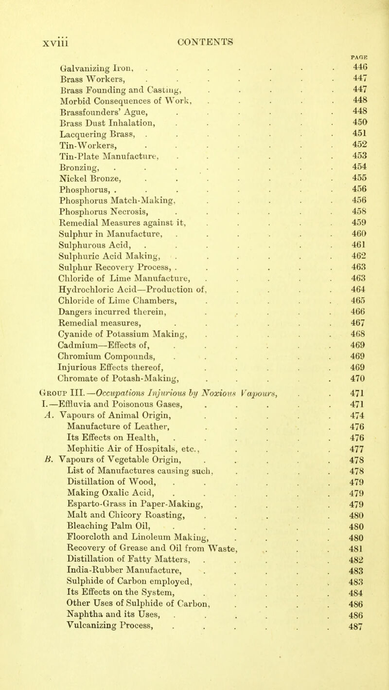 PAGE Galvanizing Iron, ....... 446 Brass Workers, ....... 447 Brass Founding and Casting, ..... 447 Morbid Consequences of Work, ..... 448 Brassfounders' Ague, ...... 448 Brass Dust Inhalation, ...... 450 Lacquering Brass, ....... 451 Tin-Workers, ....... 452 Tin-Plate Manufacture, . . . . .453 Bronzing, ........ 454 Nickel Bronze, ....... 455 Phosphorus, ........ 456 Phosphorus Match-Muking, ..... 456 Phosphorus Necrosis, ...... 458 Remedial Measures against it, . . . . . 459 Sulphur in Manufacture, ...... 460 Sulphurous Acid, ....... 461 Sulphuric Acid Making, ...... 462 Sulphur Recovery Process, ...... 463 Chloride of Lime Manufacture, ..... 463 Hydrochloric Acid—Production of, .... 464 Chloride of Lime Chambers, ..... 465 Dangers incurred therein, ..... 466 Remedial measures, ...... 467 Cyanide of Potassium Making, ..... 4()8 Cadmium—Effects of, ..... . 469 Chromium Compounds, ...... 469 Injurious Effects thereof, ..... 469 Chromate of Potash-Making, ..... 470 Group III.—Occupations Injurious hy Noxious Vapours, . . 471 1.—P]fllIIvia and Poisonous Gases, ..... 471 A. Vapours of Animal Origin, ..... 474 Manufacture of Leather, ..... 476 Its Effects on Health, ...... 476 Mephitic Air of Hospitals, etc., .... 477 B. Vapours of Vegetable Origin, ..... 478 List of Manufactures causing sucli, .... 478 Distillation of Wood, . . .... 479 Making Oxalic Acid, . . . . . 479 Esparto-Grass in Paper-Making, .... 479 Malt and Chicory Roasting, ..... 480 Bleaching Palm Oil, . . . . 480 Floorcloth and Linoleum Making, .... 480 Recovery of Grease and Oil from Waste, . . . 481 Distillation of Fatty Matters, ..... 482 India-Rubber Manufacture, ..... 483 Sulphide of Carbon employed, .... 483 Its Effects on the System, ..... 484 Other Uses of Sulphide of Carbon, .... 486 Naphtha and its Uses, ...... 486 Vulcanizing Process, ...... 487